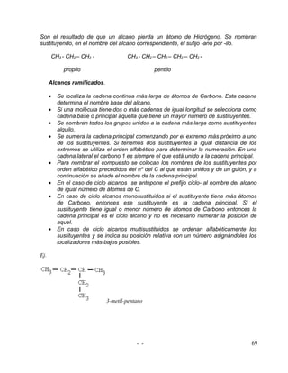 Son el resultado de que un alcano pierda un átomo de Hidrógeno. Se nombran
sustituyendo, en el nombre del alcano correspondiente, el sufijo -ano por -ilo.

      CH3 - CH2 – CH2 -              CH3 - CH2 – CH2 – CH2 – CH2 -

            propilo                             pentilo

      Alcanos ramificados.

      •   Se localiza la cadena continua más larga de átomos de Carbono. Esta cadena
          determina el nombre base del alcano.
      •   Si una molécula tiene dos o más cadenas de igual longitud se selecciona como
          cadena base o principal aquella que tiene un mayor número de sustituyentes.
      •   Se nombran todos los grupos unidos a la cadena más larga como sustituyentes
          alquilo.
      •   Se numera la cadena principal comenzando por el extremo más próximo a uno
          de los sustituyentes. Si tenemos dos sustituyentes a igual distancia de los
          extremos se utiliza el orden alfabético para determinar la numeración. En una
          cadena lateral el carbono 1 es siempre el que está unido a la cadena principal.
      •   Para nombrar el compuesto se colocan los nombres de los sustituyentes por
          orden alfabético precedidos del nº del C al que están unidos y de un guión, y a
          continuación se añade el nombre de la cadena principal.
      •   En el caso de ciclo alcanos se antepone el prefijo ciclo- al nombre del alcano
          de igual número de átomos de C.
      •   En caso de ciclo alcanos monosustituidos si el sustituyente tiene más átomos
          de Carbono, entonces ese sustituyente es la cadena principal. Si el
          sustituyente tiene igual o menor número de átomos de Carbono entonces la
          cadena principal es el ciclo alcano y no es necesario numerar la posición de
          aquel.
      •   En caso de ciclo alcanos multisustituidos se ordenan alfabéticamente los
          sustituyentes y se indica su posición relativa con un número asignándoles los
          localizadores más bajos posibles.

Ej.




                             3-metil-pentano




                                         - -                                          69
 