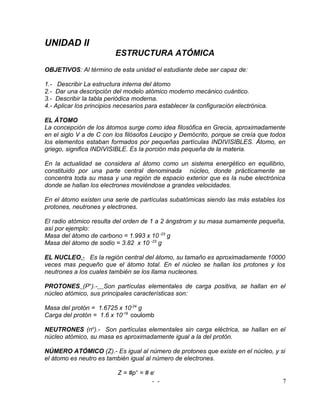 UNIDAD II
                          ESTRUCTURA ATÓMICA
OBJETIVOS: Al término de esta unidad el estudiante debe ser capaz de:

1.- Describir La estructura interna del átomo
2.- Dar una descripción del modelo atómico moderno mecánico cuántico.
3.- Describir la tabla periódica moderna.
4.- Aplicar los principios necesarios para establecer la configuración electrónica.

EL ÁTOMO
La concepción de los átomos surge como idea filosófica en Grecia, aproximadamente
en el siglo V a de C con los filósofos Leucipo y Demócrito, porque se creía que todos
los elementos estaban formados por pequeñas partículas INDIVISIBLES. Átomo, en
griego, significa INDIVISIBLE. Es la porción más pequeña de la materia.

En la actualidad se considera al átomo como un sistema energético en equilibrio,
constituido por una parte central denominada núcleo, donde prácticamente se
concentra toda su masa y una región de espacio exterior que es la nube electrónica
donde se hallan los electrones moviéndose a grandes velocidades.

En el átomo existen una serie de partículas subatómicas siendo las más estables los
protones, neutrones y electrones.

El radio atómico resulta del orden de 1 a 2 ángstrom y su masa sumamente pequeña,
así por ejemplo:
Masa del átomo de carbono = 1.993 x 10 -23 g
Masa del átomo de sodio = 3.82 x 10 -23 g

EL NUCLEO.- Es la región central del átomo, su tamaño es aproximadamente 10000
veces mas pequeño que el átomo total. En el núcleo se hallan los protones y los
neutrones a los cuales también se los llama nucleones.

PROTONES (P+).- Son partículas elementales de carga positiva, se hallan en el
núcleo atómico, sus principales características son:

Masa del protón = 1.6725 x 10-24 g
Carga del protón = 1.6 x 10-19 coulomb

NEUTRONES (no).- Son partículas elementales sin carga eléctrica, se hallan en el
núcleo atómico, su masa es aproximadamente igual a la del protón.

NÚMERO ATÓMICO (Z).- Es igual al número de protones que existe en el núcleo, y si
el átomo es neutro es también igual al número de electrones.

                           Z = #p+ = # e-
                                        - -                                           7
 