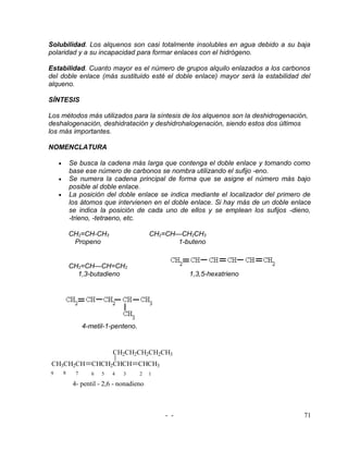 Solubilidad. Los alquenos son casi totalmente insolubles en agua debido a su baja
polaridad y a su incapacidad para formar enlaces con el hidrógeno.

Estabilidad. Cuanto mayor es el número de grupos alquilo enlazados a los carbonos
del doble enlace (más sustituido esté el doble enlace) mayor será la estabilidad del
alqueno.

SÍNTESIS

Los métodos más utilizados para la síntesis de los alquenos son la deshidrogenación,
deshalogenación, deshidratación y deshidrohalogenación, siendo estos dos últimos
los más importantes.

NOMENCLATURA

    •       Se busca la cadena más larga que contenga el doble enlace y tomando como
            base ese número de carbonos se nombra utilizando el sufijo -eno.
    •       Se numera la cadena principal de forma que se asigne el número más bajo
            posible al doble enlace.
    •       La posición del doble enlace se indica mediante el localizador del primero de
            los átomos que intervienen en el doble enlace. Si hay más de un doble enlace
            se indica la posición de cada uno de ellos y se emplean los sufijos -dieno,
            -trieno, -tetraeno, etc.

            CH2=CH-CH3                     CH2=CH—CH2CH3
             Propeno                              1-buteno


            CH2=CH—CH=CH2
              1,3-butadieno                          1,3,5-hexatrieno




                  4-metil-1-penteno.


                             CH2CH2CH2CH2CH3
 CH3CH2CH CHCH2CHCH CHCH3
9       8     7      6   5   4   3     2   1

             4- pentil - 2,6 - nonadieno



                                               - -                                    71
 