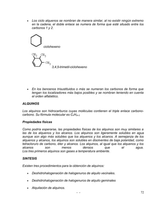 •   Los ciclo alquenos se nombran de manera similar, al no existir ningún extremo
       en la cadena, el doble enlace se numera de forma que esté situado entre los
       carbonos 1 y 2.




               ciclohexeno




                     3,4,5-trimetil-ciclohexeno




   •   En los bencenos trisustituidos o más se numeran los carbonos de forma que
       tengan los localizadores más bajos posibles y se nombran teniendo en cuenta
       el orden alfabético.

ALQUINOS

Los alquinos son hidrocarburos cuyas moléculas contienen el triple enlace carbono-
carbono. Su fórmula molecular es CnH2n-2

Propiedades físicas

Como podría esperarse, las propiedades físicas de los alquinos son muy similares a
las de los alquenos y los alcanos. Los alquinos son ligeramente solubles en agua
aunque son algo más solubles que los alquenos y los alcanos. A semejanza de los
alquenos y alcanos, los alquinos son solubles en disolventes de baja polaridad, como
tetracloruro de carbono, éter y alcanos. Los alquinos, al igual que los alquenos y los
alcanos         son         menos          densos          que         el       agua.
Los tres primeros alquinos son gases a temperatura ambiente.

SINTESIS

Existen tres procedimientos para la obtención de alquinos:

   •   Deshidrohalogenación de halogenuros de alquilo vecinales.

   •   Deshidrohalogenación de halogenuros de alquilo geminales

   •   Alquilación de alquinos.
                                       - -                                         72
 