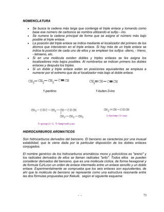 NOMENCLATURA

   •   Se busca la cadena más larga que contenga el triple enlace y tomando como
       base ese número de carbonos se nombra utilizando el sufijo - ino.
   •   Se numera la cadena principal de forma que se asigne el número más bajo
       posible al triple enlace.
   •   La posición del triple enlace se indica mediante el localizador del primero de los
       átomos que intervienen en el triple enlace. Si hay más de un triple enlace se
       indica la posición de cada uno de ellos y se emplean los sufijos -dieno, - trieno,
       - tetraeno, etc.
   •   Si en una molécula existen dobles y triples enlaces se les asigna los
       localizadores más bajos posibles. Al nombrarlos se indican primero los dobles
       enlaces y después los triples.
   •   Si un doble y triple enlace están en posiciones equivalentes se empieza a
       numerar por el extremo que da el localizador más bajo al doble enlace.




              1-pentino                             1-buten-3-ino




HIDROCARBUROS AROMATICOS

Son hidrocarburos derivados del benceno. El benceno se caracteriza por una inusual
estabilidad, que le viene dada por la particular disposición de los dobles enlaces
conjugados.

El nombre genérico de los hidrocarburos aromáticos mono y policíclicos es "areno" y
los radicales derivados de ellos se llaman radicales "arilo". Todos ellos se pueden
considerar derivados del benceno, que es una molécula cíclica, de forma hexagonal y
de formula C6H6 con un orden de enlace intermedio entre un enlace sencillo y un doble
enlace. Experimentalmente se comprueba que los seis enlaces son equivalentes, de
ahí que la molécula de benceno se represente como una estructura resonante entre
las dos fórmulas propuestas por Kekulé, según el siguiente esquema:




                                       - -                                            73
 