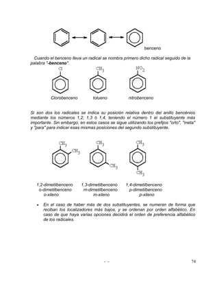 benceno

  Cuando el benceno lleva un radical se nombra primero dicho radical seguido de la
palabra "-benceno".




          Clorobenceno           tolueno           nitrobenceno


Si son dos los radicales se indica su posición relativa dentro del anillo bencénico
mediante los números 1,2; 1,3 ó 1,4, teniendo el número 1 el substituyente más
importante. Sin embargo, en estos casos se sigue utilizando los prefijos "orto", "meta"
y "para" para indicar esas mismas posiciones del segundo substituyente.




   1,2-dimetilbenceno     1,3-dimetilbenceno      1,4-dimetilbenceno
    o-dimetilbenceno       m-dimetilbenceno         p-dimetilbenceno
       o-xileno                 m-xileno                 p-xileno

   •   En el caso de haber más de dos substituyentes, se numeran de forma que
       reciban los localizadores más bajos, y se ordenan por orden alfabético. En
       caso de que haya varias opciones decidirá el orden de preferencia alfabético
       de los radicales.




                                      - -                                            74
 