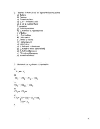 2.- Escriba la fórmula de los siguientes compuestos
    a) butano
    b) hexano
    c) 3-metilheptano
    d) 2,2,4- trimetilhexano
    e) 3-etil-2-metilpentano
    f) propeno
    g) 2-etil-1-penteno
    h) 2,4-dimetil-2,3-pentadieno
    i) 2-butino
    j) 1,5-octadiino
    k) ciclohexano
    l) 2-metil-3-octino
    m) ciclopropeno
    n) ciclobutino
    o) 1,3-dimetil ciclobutano
    p) 2,4-dietil-1-metil-ciclohexano
    q) 1,4-dimetilbenceno
    r) 1,2- etilmetilbenceno
    s) 1-metilnaftaleno



3.- Nombrar los siguientes compuestos

a)


b)


c)


d)


e)




f)




                                     - -              76
 