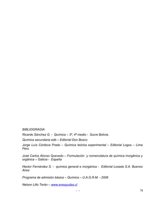 BIBLIOGRAGIA
Ricardo Sánchez G. - Química – 3º, 4º medio - Sucre Bolivia.
Química secundaria edb – Editorial Don Bosco
Jorge Luís Córdova Prado – Química teórica experimental – Editorial Logos – Lima
Peru

José Carlos Alonso Quevedo – Formulación y nomenclatura de química inorgânica y
orgânica – Galicia - España

Hector Fernández S. - química general e inorgánica - Editorial Losada S.A. Buenos
Aires

Programa de admisión básica – Química – U.A.G.R.M. - 2006

Nelson Lillo Terán – www.eneayudas.cl
                                     - -                                       78
 