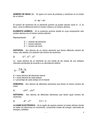 NÚMERO DE MASA (A).- Es igual a la suma de protones y neutrones en el núcleo
de un átomo

                                        A = #p+ + #no

El número de neutrones de un elemento químico se puede calcular como A - Z, es
decir, como la diferencia entre el número másico y el número atómico.

ELEMENTO QUÍMICO.- Es la sustancia química simple en cuya composición solo
existen átomos con el mismo número atómico.

Representación                    ZEA

                E = símbolo del elemento
                Z = número atómico
                A = número de masa

ISÓTOPOS.- Son átomos de un mismo elemento que tienen diferente número de
masa, esto debido a la variación del número de neutrones.

Ej.        6   C12, 6C13 , 6C14

La masa atómica de un elemento es una media de las masas de sus isótopos
naturales ponderada de acuerdo a su abundancia relativa.




A = masa atómica del elemento natural
Ai = masa atómica de cada isótopo
xi = porcentaje de cada isótopo en la mezcla

ISÓBAROS.- Son átomos de diferentes elementos que tienen el mismo número de
masa.

Ej.            30   Zn60,   29   Cu60

ISÓTONOS.-            Son átomos de diferentes elementos que tienen igual número de
neutrones.

Ej.            5   B11, 6C12                 # nº = 6

LA NUBE ELECTRONICA.- Es la región de espacio exterior al núcleo atómico donde
se hallan los electrones en movimiento, comprende niveles de energía, subniveles de
energía y orbitales.
                                     - -                                          8
 