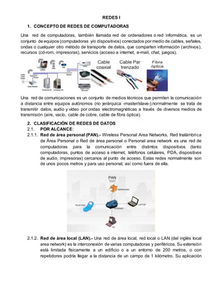 REDES I
1. CONCEPTO DE REDES DE COMPUTADORAS
Una red de computadoras, también llamada red de ordenadores o red informática, es un
conjunto de equipos (computadoras y/o dispositivos) conectados por medio de cables, señales,
ondas o cualquier otro método de transporte de datos, que comparten información (archivos),
recursos (cd-rom, impresoras), servicios (acceso a internet, e-mail, chat, juegos).
Una red de comunicaciones es un conjunto de medios técnicos que permiten la comunicación
a distancia entre equipos autónomos (no jerárquica -master/slave-).normalmente se trata de
transmitir datos, audio y vídeo por ondas electromagnéticas a través de diversos medios de
transmisión (aire, vacío, cable de cobre, cable de fibra óptica).
2. CLASIFICACIÓN DE REDES DE DATOS
2.1. POR ALCANCE:
2.1.1. Red de área personal (PAN).- Wireless Personal Area Networks, Red Inalámbrica
de Área Personal o Red de área personal o Personal area network es una red de
computadoras para la comunicación entre distintos dispositivos (tanto
computadoras, puntos de acceso a internet, teléfonos celulares, PDA, dispositivos
de audio, impresoras) cercanos al punto de acceso. Estas redes normalmente son
de unos pocos metros y para uso personal, así como fuera de ella.
2.1.2. Red de área local (LAN).- Una red de área local, red local o LAN (del inglés local
area network) es la interconexión de varias computadoras y periféricos. Su extensión
está limitada físicamente a un edificio o a un entorno de 200 metros, o con
repetidores podría llegar a la distancia de un campo de 1 kilómetro. Su aplicación
 