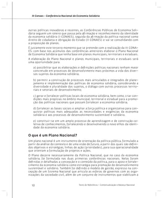 III Conaes - Conferência Nacional de Economia Solidária

outras políticas inovadoras e recentes, as Conferências Públicas de Economia Solidária seguem um roteiro que passa pela afirmação e reconhecimento da identidade
da economia solidária (I CONAES), seguida da afirmação da política nacional como
direito de cidadania e obrigação do Estado (II CONAES) e vai se consolidando com
a proposição de planos.
É justamente este terceiro momento que se pretende com a realização da III CONAES: com base nos acúmulos das conferências anteriores elaborar o Plano Nacional
de Economia Solidária que tenha base em planos municipais, territoriais e estaduais.
A elaboração do Plano Nacional e planos municipais, territoriais e estaduais será
uma oportunidade para:
a) possibilitar que as elaborações e definições políticas nacionais tenham maior
concretude em processos de desenvolvimento mais próximos a vida dos diversos sujeitos da economia solidária;
b) permitir a construção de processos mais articulados e integrados de planejamento e implementação das políticas de economia solidária, considerando a
diversidade e pluralidade dos sujeitos, o diálogo com outros processos territoriais e setoriais de desenvolvimento;
c) gerar e fortalecer políticas locais de economia solidária, bem como, criar condições mais propícias no âmbito municipal, territorial e estadual para a promoção das políticas nacionais que possam fortalecer a economia solidária;
d) fortalecer as bases sociais e ampliar a força política e organizativa para conquistar políticas mais adequadas as necessidades e exigências da economia
solidária e aos processos de desenvolvimento sustentável e solidário.
e) constituir-se em um amplo processo de aprendizagem e de construção coletiva de conhecimentos, fortalecendo e desenvolvendo o novo ethos da identidade da economia solidária.

O que é um Plano Nacional?
Um plano nacional é um instrumento de orientação da política pública, formulado a
partir da análise do contexto e de uma visão de futuro, a partir dos quais são definidos objetivos e estratégias, linhas de ação (prioridades), para sua operacionalidade
que orientam a formulação de projetos e ações.
O Plano decorre necessariamente da Política Nacional, que no caso da economia
solidária, foi formulada nas duas primeiras conferências nacionais. Nelas foram
definidas e detalhadas a concepção e o conteúdo da política, para o apoio e fortalecimento da economia solidária como estratégia para promoção do desenvolvimento
sustentável e solidário. Também foi definido o modelo de gestão, expresso na concepção de um Sistema Nacional que articula as esferas de governos com as organizações da sociedade civil, além de um conjunto de instrumentos que viabilizam a
10

Texto de Referência - Contextualização e Balanço Nacional

 