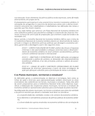 III Conaes - Conferência Nacional de Economia Solidária

sua execução. Esses elementos da política pública estão expressos, como afirmado
anteriormente, em projeto de lei.
O planejamento participativo é uma característica inerente à economia solidária. A
concepção de autogestão é o exercício da democracia plena com o efetivo envolvimento consciente dos trabalhadores e trabalhadoras nas definições dos temas e
questões que lhes dizem respeito.
Por isso, nada melhor que construir um Plano Nacional de Economia Solidária em
uma conferência pública que possibilita o diálogo e a expressão dos diversos interesses na busca de construção de proposições que orientem a ação do Estado e da
sociedade civil.
Nesse sentido, o Conselho Nacional de Economia Solidária definiu que o tema da
III Conferência Nacional de Economia Solidária deverá ser desenvolvido de modo a
articular e integrar as diferentes políticas públicas que abrangem a economia solidária, garantindo a abordagem a partir dos seguintes eixos:

EIXO I - CONTEXTUALIZAÇÃO DO PLANO: análise das forças e fraquezas
(internas) e das oportunidades e ameaças (externas) para o desenvolvimento da economia solidária no atual contexto socioeconômico, político,
cultural e ambiental nacional e internacional.
EIXO II - OBJETIVOS E ESTRATÉGIAS DO PLANO: definições estratégicas
considerando a análise do contexto, as demandas dos empreendimentos
econômicos solidários, à luz dos princípios, práticas e valores da economia solidária.
EIXO III - LINHAS DE AÇÃO E DIRETRIZES OPERACIONAIS DO PLANO:
elaboração de diretrizes operacionais a partir de eixos estratégicos de
ação que ofereçam subsídios para a formulação de metas e atividades.

E os Planos municipais, territoriais e estaduais?
As definições gerais, a contextulização, os objetivos e estratégias, bem como, as
linhas de ação e diretrizes para operacionalização também constituem os eixos
orientadores das conferências territoriais, municipais e estaduais. Todas elas além
de serem preparatórias para a Conferência Nacional terão como objetivos específicos a elaboração dos respectivos planos municipais, territoriais e estaduais de
economia solidária e apresentarão subsídios para a formulação do plano nacional.
Na elaboração dos planos municipais, territoriais e estaduais para alem da realidade
e da política nacional que afetam a realidade local deve-se considerar:
a) a especificidade das realidades vividas e do contexto da economia solidária;
b) os diferentes e contraditórios processos de políticas públicas de economia solidária;
c) a diversidade de sujeitos envolvidos na economia solidária e de correlação de
Texto de Referência - Contextualização e Balanço Nacional

11

 