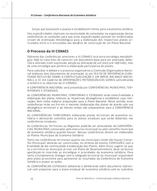 III Conaes - Conferência Nacional de Economia Solidária

forças que favorecem o avanço e estabelecem limites para a economia solidária.
Tais especificidades implicam na necessidade de contemplar na organização destas
conferências as condições para que estas especificidades possam ser evidenciadas
sirvam de orientação metodológica para a elaboração dos respectivos planos articulados entre si e articulados aos desafios de construção de um Plano Nacional.

O Processo da III CONAES
Diferente das conferências anteriores a III CONAES terá outra estratégia metodológica. Não se trata mais de construir um documento base para ser analisado, debatido e alterado (com supressão, adição ou alteração de um texto pré-definido), mas
de uma estratégia que permita a elaboração participativa de planos.
Para subsidiar o debate e o processo organizativo a Comissão Organizadora Nacional elaborou dois documentos de orientação: a) um TEXTO DE REFERÊNCIA (CONTENDO REFLEXÃO SOBRE A CONTEXTUALIZAÇÃO E UM BREVE BALANÇO NACIONAL), e, b) Um Caderno de ORIENTAÇÕES METODOLÓGICAS GERAIS considerando
o temário e os objetivos da III CONAES.
A CONFERÊNCIA NACIONAL será precedida por CONFERÊNCIAS MUNICIPAIS, TERRITORIAIS E ESTADUAIS.
As CONFERÊNCIAS MUNICIPAIS, TERRITORIAIS E ESTADUAIS terão como finalidade a
elaboração dos planos relativos as respectivas abrangências e estabelecer suas interações, bem como, elaborar proposições para o Plano Nacional. Neste sentido, estas
conferências terão um fim em si mesmas (elaboração dos planos de acordo com sua
abrangência territorial) e ao mesmo tempo são preparatórias para a CONFERÊNCIA
NACIONAL.
As CONFERÊNCIAS TERRITORIAIS elaborarão planos territoriais de economia solidária e oferecerão subsídios para os planos estaduais que serão debatidos nas
conferências estaduais.
As Conferências Territoriais ou Regionais poderão ser antecedidas de CONFERÊNCIAS MUNICIPAIS convocadas pelo executivo municipal ou pelo conselho municipal
de economia solidária quando houver. Nessas conferências devem ser elaborados
os Planos Municipais de Economia Solidária.
Tanto nas conferências territoriais quanto nas municipais (onde não houver Conselho Municipal) deverão ser constituídas, no término do evento, COMISSÕES com a
finalidade de dar continuidade à elaboração dos Planos. Além disso, sugere-se que,
se o território ou município já tiver um Plano de Desenvolvimento, deve-se buscar
aperfeiçoá-lo inserindo as estratégias e prioridades da economia solidária. Para
tanto, é fundamental, dialogar com o colegiado territorial ou municipal responsável
pelo plano já existente para apresentar os resultados da Conferência de Economia
Solidária e propor as ações.
As CONFERÊNCIAS ESTADUAIS debaterão e deliberarão sobre documento referencial com propostas para o plano estadual de economia solidária com os subsídios
12

Texto de Referência - Contextualização e Balanço Nacional

 