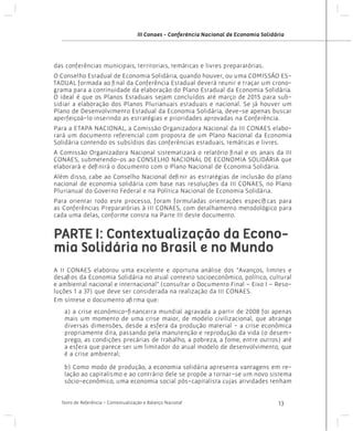 III Conaes - Conferência Nacional de Economia Solidária

das conferências municipais, territoriais, temáticas e livres preparatórias.
O Conselho Estadual de Economia Solidária, quando houver, ou uma COMISSÃO ESTADUAL formada ao final da Conferência Estadual deverá reunir e traçar um cronograma para a continuidade da elaboração do Plano Estadual da Economia Solidária.
O ideal é que os Planos Estaduais sejam concluídos até março de 2015 para subsidiar a elaboração dos Planos Plurianuais estaduais e nacional. Se já houver um
Plano de Desenvolvimento Estadual da Economia Solidária, deve-se apenas buscar
aperfeiçoá-lo inserindo as estratégias e prioridades aprovadas na Conferência.
Para a ETAPA NACIONAL, a Comissão Organizadora Nacional da III CONAES elaborará um documento referencial com proposta de um Plano Nacional da Economia
Solidária contendo os subsídios das conferências estaduais, temáticas e livres.
A Comissão Organizadora Nacional sistematizará o relatório final e os anais da III
CONAES, submetendo-os ao CONSELHO NACIONAL DE ECONOMIA SOLIDÁRIA que
elaborará e definirá o documento com o Plano Nacional de Economia Solidária.
Além disso, cabe ao Conselho Nacional definir as estratégias de inclusão do plano
nacional de economia solidária com base nas resoluções da III CONAES, no Plano
Plurianual do Governo Federal e na Política Nacional de Economia Solidária.
Para orientar todo este processo, foram formuladas orientações específicas para
as Conferências Preparatórias à III CONAES, com detalhamento metodológico para
cada uma delas, conforme consta na Parte III deste documento.

PARTE I: Contextualização da Economia Solidária no Brasil e no Mundo
A II CONAES elaborou uma excelente e oportuna análise dos “Avanços, limites e
desafios da Economia Solidária no atual contexto socioeconômico, político, cultural
e ambiental nacional e internacional” (consultar o Documento Final – Eixo I – Resoluções 1 a 37) que deve ser considerada na realização da III CONAES.
Em síntese o documento afirma que:
a) a crise econômico-financeira mundial agravada a partir de 2008 foi apenas
mais um momento de uma crise maior, de modelo civilizacional, que abrange
diversas dimensões, desde a esfera da produção material - a crise econômica
propriamente dita, passando pela manutenção e reprodução da vida (o desemprego, as condições precárias de trabalho, a pobreza, a fome, entre outros) até
a esfera que parece ser um limitador do atual modelo de desenvolvimento, que
é a crise ambiental;
b) Como modo de produção, a economia solidária apresenta vantagens em relação ao capitalismo e ao contrário dele se propõe a tornar-se um novo sistema
sócio-econômico, uma economia social pós-capitalista cujas atividades tenham
Texto de Referência - Contextualização e Balanço Nacional

13

 