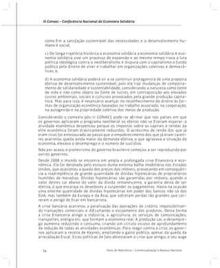 III Conaes - Conferência Nacional de Economia Solidária

como fim a satisfação sustentável das necessidades e o desenvolvimento humano e social;
c) De longa trajetória histórica a economia solidária a economia solidária A economia solidária vive um processo de expansão e ao mesmo tempo trava a luta
política ideológica contra o neoliberalismo e disputa com o capitalismo o fundo
público pelo direito de viver e trabalhar em organizações coletivas e democráticas; e,
d) A economia solidária poderá vir a se constituir protagonista de uma proposta
efetiva de desenvolvimento sustentável, pois ela traz mudanças de comportamento de solidariedade e sustentabilidade, considerando a natureza como fonte
de vida e não como objeto ou fonte de lucros, em contraposição aos elevados
custos ambientais, sociais e culturais provocados pela grande produção capitalista. Mas para isso, é necessário avançar no reconhecimento do direito às formas de organização econômica baseadas no trabalho associado, na cooperação,
na autogestão e na propriedade coletiva dos meios de produção.
Considerando o contexto pós-II CONAES pode-se afirmar que nos países em que
os governos aplicaram o programa neoliberal os efeitos não se fizeram esperar: a
atividade econômica despencou porque os impostos sobre os capitais e rendas da
elite econômica foram drasticamente reduzidos. O acréscimo de renda dos que já
eram ricos foi entesourado ao passo que o empobrecimento dos que já eram carentes acarretou queda ainda maior da demanda efetiva, o que agravava a situação da
economia, elevava o desemprego e o número de suicídios.
Não por acaso, o pioneirismo do governo brasileiro começou a ser reproduzido por
outros governos.
Desde 2008 o mundo se encontra em ampla e prolongada crise financeira e econômica. Ela foi detonada pelo estouro duma extensa bolha imobiliária nos Estados
Unidos, que ocasionou a queda dos preços dos imóveis, provocando em consequência a inadimplência de grande quantidade de dívidas hipotecárias de proprietários
humildes de moradias. Dívidas hipotecárias são garantidas por imóveis; quando o
valor destes cai abaixo do valor da dívida remanescente, a garantia deixa de ser
efetiva, o que encoraja os devedores a suspender os pagamentos. Havia na ocasião
uma enorme quantidade de dívidas hipotecárias em poder dos bancos não só dos
EUA, mas também da Europa e da Ásia, que sofreram perdas tão grandes que correram o perigo de ficar em bancarrota.
A crise bancária acarretou a paralisação das operações de crédito, impossibilitando transações comerciais e dificultando o escoamento dos produtos. Desta forma
a crise financeira atinge a indústria, a agricultura, os serviços de comunicações,
transportes, energia etc. que formam a economia real. A produção cai, o desemprego aumenta reduzindo o consumo, criando um círculo vicioso de aprofundamento
da redução de todas as atividades econômicas. Para reagir contra a crise, os governos aplicaram a receita de Keynes, ampliando o gasto público, apesar da queda da
arrecadação fiscal. Estas políticas de fato abreviaram a crise que atingiu o seu auge
14

Texto de Referência - Contextualização e Balanço Nacional

 