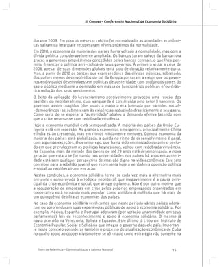 III Conaes - Conferência Nacional de Economia Solidária

durante 2009. Em poucos meses o crédito foi normalizado, as atividades econômicas saíram da letargia e recuperaram níveis próximos da normalidade.
Em 2010, a economia da maioria dos países havia voltado à normalidade, mas com a
dívida pública consideravelmente ampliada. Os bancos foram salvos da bancarrota
graças a generosos empréstimos concedidos pelos bancos centrais, o que lhes permitiu financiar a política anti-cíclica de seus governos. À primeira vista, a crise de
2008, apesar de suas dimensões globais teria sido de duração relativamente curta.
Mas, a partir de 2010 os bancos que eram credores das dívidas públicas, sobretudo,
dos países menos desenvolvidos do sul da Europa passaram a exigir que os governos endividados desenvolvessem políticas de austeridade, com profundos cortes do
gasto público mediante a demissão em massa de funcionários públicos e/ou drástica redução dos seus vencimentos.
O êxito da aplicação do keynesianismo possivelmente provocou uma reação dos
bastiões do neoliberalismo, cuja vanguarda é constituída pelo setor financeiro. Os
governos assim coagidos (dos quais a maioria era formada por partidos social-democráticos) se submeteram às exigências reduzindo drasticamente o seu gasto.
Como seria de se esperar a “austeridade” abalou a demanda efetiva fazendo com
que a crise retornasse com redobrada virulência.
Hoje a economia mundial está semiparalisada. A maioria dos países da União Europeia está em recessão. As grandes economias emergentes, principalmente China
e Índia estão crescendo, mas em ritmos nitidamente menores. Como a economia da
maioria dos países está globalizada, a queda no ritmo de desenvolvimento é geral,
com algumas exceções. O desemprego, que havia sido minimizado durante o período em que prevaleceram as políticas keynesianas, voltou com redobrada virulência.
Na Espanha, mais da metade dos jovens de até 29 anos está desempregada. A nova
geração que estará se formando nas universidades nos países há anos em austeridade está sem qualquer perspectiva de inserção digna na vida econômica. Este fato
contribui para a rebelião juvenil que representa hoje a verdadeira oposição política
e social ao neoliberalismo em ação.
Nestas condições, a economia solidária torna-se cada vez mais a alternativa mais
presente e comprovada à ortodoxia neoliberal, que inegavelmente é a causa principal da crise econômica e social, que atinge o planeta. Não é por outro motivo que
a recuperação de empresas em crise pelos próprios empregados organizados em
cooperativa está tornando mais popular, como antídoto à moléstia que há mais de
um quinquênio debilita as economias dos países.
No caso da economia solidária verificamos que neste período vários países adotaram ou aprofundaram suas experiências públicas de apoio à economia solidária. Por
exemplo, México, Espanha e Portugal adotaram (por votação unanimidade em seus
parlamentos) leis de reconhecimento e apoio à economia solidária. O mesmo já
havia ocorrido na Venezuela, Bolívia e Equador. Este último já criou um Instituto de
Economia Popular, Social e Solidária que integra o governo daquele país. Importante neste contexto considerar também o processo de atualização econômica de Cuba
no qual o apoio ao cooperativismo tem se afirmado como estratégia não somente na

Texto de Referência - Contextualização e Balanço Nacional

15

 