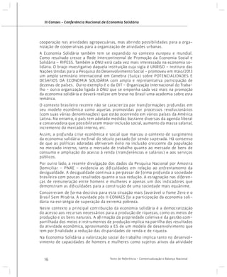 III Conaes - Conferência Nacional de Economia Solidária

cooperação nas atividades agropecuárias, mas abrindo possibilidades para a organização de cooperativas para a organização de atividades urbanas.
A Economia Solidária também tem se expandido no contexto europeu e mundial.
Como resultado cresce a Rede Intercontinental de Promoção da Economia Social e
Solidária – RIPESS. Também a ONU está cada vez mais interessada na economia solidária. O braço investigativo daquela instituição cuja sigla é UNRISD - Instituto das
Nações Unidas para a Pesquisa do Desenvolvimento Social - promoveu em maio/2013
um amplo seminário internacional em Genebra (Suíça) sobre POTENCIALIDADES E
DESAFIOS DA ECONOMIA SOLIDÁRIA com ampla e representativa participação de
dezenas de países. Outro exemplo é o da OIT - Organização Internacional do Trabalho - outra organização ligada à ONU que se empenha cada vez mais na promoção
da economia solidária e deverá realizar em breve no Brasil uma academia sobre esta
temática.
O contexto brasileiro recente não se caracteriza por transformações profundas em
seu modelo econômico como aquelas promovidas por processos revolucionários
(com suas várias denominações) que estão ocorrendo em vários países da América
Latina. No entanto, o país tem adotado medidas bastante diversas da agenda liberal
e conservadora que possibilitaram maior inclusão social, aumento da massa salarial,
incremento do mercado interno, etc.
Assim, a profunda crise econômica e social que marcou o contexto de surgimento
da economia solidária no final do século passado foi sendo superada. Há consenso
de que as políticas adotadas obtiveram êxito na inclusão crescente da população
no mercado interno, tanto o mercado de trabalho quanto ao mercado de bens de
consumo e ampliação do acesso à renda (transferências e salários) e aos serviços
públicos.
Por outro lado, a recente divulgação dos dados da Pesquisa Nacional por Amostra
Domiciliar – PNAE – evidencia as dificuldades em relação ao enfrentamento da
desigualdade. A desigualdade continua a perpassar de forma profunda a sociedade
brasileira com poucos resultados quanto a sua redução. A estagnação nas diferenças de remuneração entre homens e mulheres e apenas um dos indicadores que
demonstram as dificuldades para a construção de uma sociedade mais equânime.
Concorreram de forma decisiva para esta situação mais favorável o Fome Zero e o
Brasil Sem Miséria. A novidade pós II CONAES foi a participação da economia solidária na estratégia de superação da extrema pobreza.
Neste contexto a principal contribuição da economia solidária é a democratização
do acesso aos recursos necessários para a produção de riquezas, como os meios de
produção e os bens naturais. A afirmação da propriedade coletiva e da gestão compartilhada dos meios e instrumentos de produção implica na partilha dos resultados
da atividade econômica, aproximando a ES de um modelo de desenvolvimento que
tem por finalidade a redução das disparidades de renda e de riqueza.
Na Economia Solidária a valorização social do trabalho implica tanto no desenvolvimento de capacidades de homens e mulheres como sujeitos ativos da atividade

16

Texto de Referência - Contextualização e Balanço Nacional

 