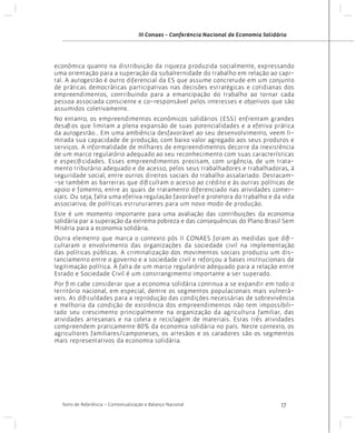 III Conaes - Conferência Nacional de Economia Solidária

econômica quanto na distribuição da riqueza produzida socialmente, expressando
uma orientação para a superação da subalternidade do trabalho em relação ao capital. A autogestão é outro diferencial da ES que assume concretude em um conjunto
de práticas democráticas participativas nas decisões estratégicas e cotidianas dos
empreendimentos, contribuindo para a emancipação do trabalho ao tornar cada
pessoa associada consciente e co-responsável pelos interesses e objetivos que são
assumidos coletivamente.
No entanto, os empreendimentos econômicos solidários (ESS) enfrentam grandes
desafios que limitam a plena expansão de suas potencialidades e a efetiva prática
da autogestão.. Em uma ambiência desfavorável ao seu desenvolvimento, veem limitada sua capacidade de produção, com baixo valor agregado aos seus produtos e
serviços. A informalidade de milhares de empreendimentos decorre da inexistência
de um marco regulatório adequado ao seu reconhecimento com suas características
e especificidades. Esses empreendimentos precisam, com urgência, de um tratamento tributário adequado e de acesso, pelos seus trabalhadores e trabalhadoras, à
seguridade social, entre outros direitos sociais do trabalho assalariado. Destacam-se também as barreiras que dificultam o acesso ao crédito e às outras políticas de
apoio e fomento, entre as quais de tratamento diferenciado nas atividades comerciais. Ou seja, falta uma efetiva regulação favorável e protetora do trabalho e da vida
associativa; de políticas estruturantes para um novo modo de produção.
Este é um momento importante para uma avaliação das contribuições da economia
solidária par a superação da extrema pobreza e das consequências do Plano Brasil Sem
Miséria para a economia solidária.
Outra elemento que marca o contexto pós II CONAES foram as medidas que dificultaram o envolvimento das organizações da sociedade civil na implementação
das políticas públicas. A criminalização dos movimentos sociais produziu um distanciamento entre o governo e a sociedade civil e reforçou a bases institucionais de
legitimação política. A falta de um marco regulatório adequado para a relação entre
Estado e Sociedade Civil é um constrangimento importante a ser superado.
Por fim cabe considerar que a economia solidária continua a se expandir em todo o
território nacional, em especial, dentre os segmentos populacionais mais vulneráveis. As dificuldades para a reprodução das condições necessárias de sobrevivência
e melhoria da condição de existência dos empreendimentos não tem impossibilitado seu crescimento principalmente na organização da agricultura familiar, das
atividades artesanais e na coleta e reciclagem de materiais. Estas três atividades
compreendem praticamente 80% da economia solidária no país. Neste contexto, os
agricultores familiares/camponeses, os artesãos e os catadores são os segmentos
mais representativos da economia solidária.

Texto de Referência - Contextualização e Balanço Nacional

17

 