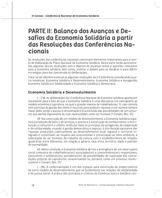 III Conaes - Conferência Nacional de Economia Solidária

PARTE II: Balanço dos Avanços e Desafios da Economia Solidária a partir
das Resoluções das Conferências Nacionais
As resoluções das conferências nacionais constituem elementos importantes para a tarefa de elaboração do Plano Nacional de Economia Solidária. Nesta parte serão apresentadas algumas destas resoluções com o objetivo de atualizar temas e questões relevantes
para a economia solidária, bem como, orientar o debate para os desafios e para definir
estratégias para dar concretude às deliberações.
Trata-se da referência textual as algumas resoluções da II Conferência considerando quatro temáticas: Economia Solidária e Desenvolvimento, Economia Solidária e Autogestão,
Economia Solidária e Solidariedade e Economia Solidária e Democracia.

Economia Solidária e Desenvolvimento
	
(...)“38. As deliberações da I Conferência Nacional de Economia Solidária apontaram
claramente para o fato de que a Economia Solidária é uma alternativa em contraponto ao
modelo econômico capitalista, no qual a grande maioria de trabalhadoras( S) não controla
nem participa da gestão dos meios e recursos para produzir riquezas e um número sempre
maior deles perde o acesso à remuneração e fica excluído das possibilidades de um consumo que atenda dignamente às suas necessidades como ser humano (I Conaes, Res. 10).
	
39. Na construção de um modelo de desenvolvimento, a Economia Solidária organiza a produção de bens e de serviços, o acesso e a construção do conhecimento, a distribuição, o consumo e o crédito, tendo por base os princípios da autogestão, da cooperação
e da solidariedade, visando à gestão democrática e popular, à distribuição equitativa das
riquezas produzidas coletivamente, ao desenvolvimento local, regional e territorial integrado e sustentável, ao respeito aos ecossistemas e preservação ao meio ambiente, à
valorização do ser humano, do trabalho, da cultura, com o estabelecimento de relações
igualitárias entre diferentes, em relação a: gênero, raça, etnia, território, idade e padrões
de normalidade.
	
40. Nesta condição, a Economia Solidária afirma a emergência de um novo sujeito
social composto de trabalhadoras(es) associadas(os) e consumidoras(es) responsáveis,
conscientes e solidárias(os), portadoras(es) de possibilidades de superação das contradições próprias do capitalismo, caracterizando-se, portanto, como um processo revolucionário (I Conaes, Res. 11)”
	
(...)96. A comercialização é um dos espaços para construção do projeto político
de outro modelo de desenvolvimento, que se fundamenta nas relações de solidariedade
e de justiça social. A prática dos princípios e critérios do Comércio Justo e Solidário con-

18

Texto de Referência - Contextualização e Balanço Nacional

 