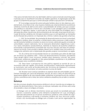 III Conaes - Conferência Nacional de Economia Solidária

tribui para o fortalecimento de uma identidade coletiva e para a inserção social de grupos
e pessoas que se reconhecem excluídas do modelo capitalista. A organização social dos
grupos é fundamental para que a comercialização solidária seja possível e fortalecida.
	
97. A estratégia nacional de comercialização Solidária deve ter dois objetivos complementares. O primeiro é dar uma resposta imediata aos empreendimentos econômicos
solidários na forma de abertura de canais e possibilidades de vendas, para que a economia solidária se concretize e mostre seus resultados e suas vantagens para a sociedade
brasileira. O segundo é apoiar a construção de uma diversidade de estratégias para a
alteração dos atuais mecanismos de funcionamento do mercado, na perspectiva de construção de formas solidárias de interação econômica que se contraponham ao monopólio
da distribuição dos produtos e à imposição dos critérios e valores das grandes empresas.
	
(...)130. Territorialidade. Na promoção do desenvolvimento territorial sustentável,
endógeno e solidário, deve-se ampliar o conhecimento sobre processos e redes produtivas da Economia Solidária e envolver os atores territoriais, sobretudo aqueles oriundos de
comunidades e povos tradicionais. Faz-se necessário desenvolver diagnósticos e construir novos indicadores socioeconômicos, medindo os impactos da economia solidária e
estimulando o aproveitamento sustentável dos recursos naturais com base em planejamentos territoriais. Estes estudos e debates devem servir também como instrumento estratégico de confronto com a implantação dos grandes projetos insustentáveis na região.
	
131. Os critérios de territorialidade devem ser concebidos para além da definição
por territórios da cidadania (IDH – Índice de Desenvolvimento Humano), percebendo
como desafio definir esses territórios também pelos elementos culturais, dos povos
tradicionais, ambientais, geográfico e das potencialidades econômicas e os problemas
desse espaço sócio-econômico solidário.
	
132. Deve haver a perspectiva de uma política regional no sentido de unir os
municípios-pólo das regiões, articulando, sensibilizando e mobilizando regionalmente
os municípios, com vistas ao fortalecimento dos Territórios da Cidadania e a sistemas
de consórcio entre municípios, tal como acontece na área da Saúde.
	
133. Na área rural, é preciso considerar os aspectos locais de comunidades que enfrentam limitações por causa de fenômenos naturais, de seca e cheia, em decorrência do
aquecimento global ou de suas especificidades ambientais na perspectiva do seu conhecimento e convivência com o meio, tais como o ambiente amazônico, do cerrado e o semiárido.

Balanço
Um dos principais desafios da economia solidária é o de ser inserida nas estratégias nacionais de desenvolvimento. Para tanto, os esforços realizados nos últimos anos estão
direcionados a duas estratégias principais.
a) Dialogar com os demais movimentos sociais que atuam na sociedade para que
insiram a economia solidária como elemento fundamental em suas estratégias,
aderindo efetivamente às iniciativas econômicas solidárias como modelo de organização econômica e afirmando a economia solidária nos seus discursos propositivos e de reivindicação no diálogo com o Estado e com outras organizações da
Texto de Referência - Contextualização e Balanço Nacional

19

 