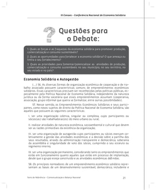 III Conaes - Conferência Nacional de Economia Solidária

Questões para
o Debate:
1. Quais as forças e as fraquezas da economia solidária para promover produção,
comercialização e consumo sustentáveis?
2. Quais as oportunidades para fortalecer a economia solidária? O que ameaça ou
limita o seu fortalecimento?
3. Quais as prioridades para fomentar/potencializar as atividades de produção,
comercialização e consumo sustentáveis no seu município, no seu território, no
seu estado e no país?

Economia Solidária e Autogestão
(...) 56. As diversas formas de organização econômica de cooperação e de trabalho associado possuem características comuns de empreendimentos econômicos
solidários. Essas características precisam ser reconhecidas pelas políticas públicas, especialmente pela Política Nacional de Economia Solidária, independente da natureza
jurídica ou da forma societária que esses empreendimentos assumam (cooperativa,
associação, grupo informal que queira se formalizar, entre outras possibilidades).
	

	
57. Nesse sentido, os Empreendimentos Econômicos Solidários e seus participantes, como novos sujeitos de direito da Política Nacional de Economia Solidária, são
aqueles que possuem as seguintes características:
I. ser uma organização coletiva, singular ou complexa, cujos participantes ou
sócios(as) são trabalhadoras(es) do meio urbano ou rural;
II. realizar atividades de natureza econômica, socioambiental e cultural que devem
ser as razões primordiais da existência da organização;
III. ser uma organização de autogestão cujos participantes ou sócios exerçam coletivamente a gestão das atividades econômicas e a decisão sobre a partilha dos
seus resultados, através da administração transparente e democrática, soberania
da assembléia e singularidade de voto dos sócios, cumprindo o seu estatuto ou
regimento interno;
IV. ser uma organização permanente, considerando tanto os empreendimentos que
estão em funcionamento quanto aqueles que estão em processo de implantação,
desde que o grupo esteja constituído e as atividades econômicas definidas.
58. Os princípios norteadores de um empreendimento econômico solidário representam as bases de um desenvolvimento sustentável, democrático, includente e

Texto de Referência - Contextualização e Balanço Nacional

21

 
