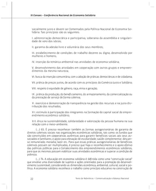 III Conaes - Conferência Nacional de Economia Solidária

socialmente justo e devem ser fomentados pela Política Nacional de Economia Solidária. Tais princípios são os seguintes:
I. administração democrática e participativa, soberania da assembléia e singularidade de voto dos sócios;
II. garantia da adesão livre e voluntária dos seus membros;
III. estabelecimento de condições de trabalho decente ou digno, desenvolvido por
mulheres e homens;
IV. inserção da temática ambiental nas atividades de economia solidária;
V. desenvolvimento das atividades em cooperação com outros grupos e empreendimentos da mesma natureza;
VI. busca da inserção comunitária, com a adoção de práticas democráticas e de cidadania;
VII. prática de preços justos, de acordo com os princípios do Comércio Justo e Solidário;
VIII. respeito à equidade de gênero, raça, etnia e geração;
IX. prática da produção, do beneficiamento, do armazenamento, da comercialização ou
da prestação de serviço de forma coletiva;
X. exercício e demonstração da transparência na gestão dos recursos e na justa distribuição dos resultados;
XI. estímulo à participação dos integrantes na formação do capital social do empreendimento econômico solidário;
XII. ética na sustentabilidade, solidariedade e valorização da pessoa humana na sua
relação com o meio-ambiente.
	
(...) 65. É preciso reconhecer também as formas autogestionárias de garantia de
direitos coletivos sociais nas organizações econômicas solidárias, tais como: os fundos que
são constituídos em cooperativas autênticas para garantir benefícios sociais aos seus associados e familiares; o apoio para elevação de escolaridade; saúde complementar; descanso remunerado; moradia; lazer etc. Para que essas práticas autogestionárias de benefícios
coletivos possam ser multiplicadas, é preciso que haja o reconhecimento e o apoio efetivo
das políticas públicas para o fortalecimento dos empreendimentos econômicos solidários,
para que os mesmos possam viabilizar suas atividades econômicas e superar a condição de
pobreza.
	
(...) 74. A educação em economia solidária é definida como uma “construção social”
que envolve uma diversidade de sujeitos e ações orientados para a promoção do desenvolvimento sustentável, considerando as dimensões econômica, ambiental, cultural, social e política. A economia solidária reconhece o trabalho como princípio educativo na construção de

22

Texto de Referência - Contextualização e Balanço Nacional

 
