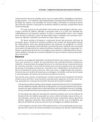 III Conaes - Conferência Nacional de Economia Solidária

conhecimentos e de outras relações sociais. Assim, as ações político-pedagógicas inovadoras,
autogestionárias 31 e solidárias, são fundamentadas na perspectiva emancipatória de transformação dos sujeitos e da sociedade. Do mesmo modo, a formação e a assessoria técnica
são processos inerentes à educação em economia solidária e, portanto, compartilham dessa
mesma concepção.
	
75. Esses processos são concebidos como práxis de aprendizagens coletivas, construção e partilha de saberes, reflexões e pesquisas sobre a (e a partir da) realidade dos
trabalhadores(as) da economia solidária. A práxis é compreendida como a inter-relação
entre teoria(s) e prática(s) a partir da observação sobre a realidade, num constante movimento de reflexão e avaliação, resultando em novas idéias e ações.
	
76. Nesse sentido, a formação e a assessoria técnica são processos contínuos de
promoção, apoio e fomento à economia solidária tanto através da apropriação/tradução
de conhecimentos como pelo aperfeiçoamento dos processos de autogestão no interior
das unidades de produção, comercialização, consumo e finanças solidárias, bem como pela
construção e fortalecimento de cadeias econômico-solidárias e redes de cooperação. Envolvem a apropriação de técnicas e tecnologias sociais pelas(os) trabalhadoras(es) da economia solidária e consideram o contexto específico em que se realiza o processo de produção e reprodução.

Balanço
Os avanços na autogestão dependem, fundamentalmente, das práticas, princípios e valores que orientam os modos de funcionamento dos empreendimentos econômicos
solidários. O aprendizado da autogestão ocorre no cotidiano desses empreendimentos
por meio das soluções e instrumentos democráticos de participação ativa nas tomadas
de decisão. A formação permanente e sistemática dos trabalhadores da economia solidária é fundamental nesses processos. Não raras vezes, a degeneração dos empreendimentos decorre da falta de tempo para os diálogos e atividades internas de formação
e sistematização e de acesso aos processos formativos externos.
Nos últimos anos, buscou-se aperfeiçoar a política nacional de formação em economia
solidária para contribuir nesse processo, pautado pelas seguintes diretrizes, entre outras, aprovada em resolução do Conselho Nacional de Economia Solidária.
a) O acesso às políticas públicas de formação e assessoria técnica em ES é considerado direito do trabalho associado, cabendo ao Estado garantir recursos permanentes para o financiamento de ações voltadas para o desenvolvimento das capacidades técnicas e tecnológicas dos empreendimentos e para processos formativos continuados e sua universalização;
b) Articulação das ações de educação em economia Solidaria com outras políticas de
fortalecimento do trabalho associado tais como: crédito orientado, marco jurídico, comercialização, consumo ético, desenvolvimento local, saneamento básico, agricultura
familiar, segurança alimentar, meio-ambiente dentre outros, com os programas que
ofertam atividades de assessoria técnica e/ou tecnológica ao trabalho associado;
c) Participação e controle social. Política democrática e institucionalização da participação ativa dos sujeitos da Economia Solidária nos processos de decisão, implementação,
Texto de Referência - Contextualização e Balanço Nacional

23

 