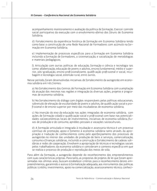III Conaes - Conferência Nacional de Economia Solidária

acompanhamento monitoramento e avaliação da política de formação. Exercer controle
social participativo da execução com o envolvimento efetivo dos fóruns de Economia
Solidária;
d) Fortalecimento da experiência histórica de formação em Economia Solidária tendo
como base a constituição de uma Rede Nacional de Formadores com acúmulo na formação em Economia Solidária;
e) Implementação de processos específicos para a formação em Economia Solidária
incluindo a formação de formadores, a sistematização, e socialização de metodologias
e materiais pedagógicos;
f) Articulação com outras políticas de educação, formação e ciência e tecnologia tais
como: alfabetização, educação de jovens e adultos, ensino fundamental, médio e superior, pós-graduação, ensino profissionalizante, qualificação profissional e social, incubagem e tecnologia social, extensão rural, entre outros.
Nesse período, foram desenvolvidas iniciativas de fortalecimento da autogestão em economia solidária em três frentes:
a) No fortalecimento dos Centros de Formação em Economia Solidária com a ampliação
da atuação dos mesmos nas regiões e integração às diversas ações, projetos e programas de economia solidária;
b) No fortalecimento do diálogo com órgãos responsáveis pelas políticas educacionais,
sobretudo de elevação de escolaridade de jovens e adultos, de qualificação social e profissional e de ensino superior por meio das incubadoras de economia solidária;
c) Na inserção do eixo da educação nas ações integradas de economia solidária, com
ações de formação cidadã e qualificação social e profissional com base nas potencialidades socioeconômicas locais de investimentos, iniciativas de economia solidária, fluxos de produção e de consumo, aptidões pessoais e vocações socioculturais.
d) A formação articulada e integrada à incubação e assessoria técnica é um processo
contínuo de promoção, apoio e fomento à economia solidária tanto através da apropriação e tradução de conhecimentos como pelo aperfeiçoamento dos processos de
autogestão no interior das unidades de produção de bens e serviços, comercialização,
consumo e finanças solidárias, incluindo a construção e fortalecimento de cadeias solidárias e redes de cooperação. Envolvem a apropriação de técnicas e tecnologias sociais
pelos trabalhadores da economia solidária e consideram o contexto específico em que
se realiza o processo de produção e reprodução dos meios de vida.
Para além da formação, a autogestão depende do reconhecimento dos empreendimentos
com suas características próprias. Para tanto, as propostas de projetos de lei que foram apresentadas nos últimos anos, buscam estabelecer critérios para o reconhecimento destes empreendimentos, garantindo o acesso à formalização adequada, aos instrumentos das políticas
públicas (crédito, investimentos, apoio na comercialização, assessoramento técnico, conheci-

24

Texto de Referência - Contextualização e Balanço Nacional

 
