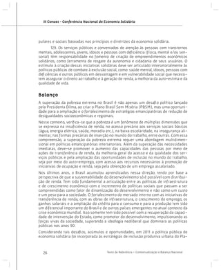 III Conaes - Conferência Nacional de Economia Solidária

pulares e sociais baseadas nos princípios e diretrizes da economia solidária.
	
129. Os serviços públicos e conveniados de atenção às pessoas com transtornos
mentais, adolescentes, jovens, idosos e pessoas com deficiência (física, mental e/ou sensorial) têm responsabilidade no fomento de criação de empreendimentos econômicos
solidários, como ferramenta de resgate da autonomia e cidadania de seus usuários. O
estímulo à criação dessas iniciativas solidárias deve ser articulado intersetorialmente às
políticas públicas de combate à exclusão social, como: saúde mental, idosos, pessoas com
deficiências e outros públicos em desvantagem e em vulnerabilidade social que necessitem assegurar o direito ao trabalho e à geração de renda, a melhoria da auto-estima e da
qualidade de vida.

Balanço
A superação da pobreza extrema no Brasil é não apenas um desafio político lançado
pela Presidenta Dilma, ao criar o Plano Brasil Sem Miséria (PBSM), mas uma oportunidade para a ampliação e o fortalecimento de estratégias emancipatórias de redução de
desigualdades socioeconômicas e regionais.
Nesse contexto, verifica-se que a pobreza é um fenômeno de múltiplas dimensões que
se expressa na insuficiência de renda, no acesso precário aos serviços sociais básicos
(água, energia elétrica, saúde, moradia etc.), na baixa escolaridade, na insegurança alimentar, nas formas precárias de inserção no mundo do trabalho, entre outras. Com essa
compreensão, a superação da pobreza extrema requer uma abordagem multidimensional em políticas emancipatórias intersetoriais. Além da superação das necessidades
imediatas, deve-se promover o aumento das capacidades das pessoas por meio de
ações de transferência de renda, da melhoria geral do acesso e da qualidade dos serviços públicos e pela ampliação das oportunidades de inclusão no mundo do trabalho,
seja por meio do auto-emprego, com acesso aos recursos necessários à promoção de
iniciativas de ocupação e renda, seja pela obtenção de um emprego assalariado.
Nos últimos anos, o Brasil acumulou aprendizados nessa direção, tendo por base a
perspectiva de que a sustentabilidade do desenvolvimento só é possível com distribuição de renda. Tem sido fundamental a articulação entre as políticas de infraestrutura
e de crescimento econômico com o incremento de políticas sociais que passam a ser
compreendidas como fator de dinamização do desenvolvimento e não como um custo
e um peso para a sociedade. O fortalecimento do mercado interno com as iniciativas de
transferência de renda, com as obras de infraestrutura, o crescimento do emprego, os
ganhos salariais e a ampliação do crédito para o consumo e para a produção tem sido
um diferencial importante do Brasil e de outros países emergentes no atual contexto da
crise econômica mundial. Isso somente tem sido possível com a recuperação da capacidade de intervenção do Estado, como promotor do desenvolvimento, impulsionando as
forças vivas da sociedade, superando a ideologia neoliberal que dominara as políticas
públicas nos anos 90.
Considerando tais desafios, acúmulos e oportunidades, em 2011 a política pública de
economia solidária foi incorporada às estratégias de inclusão produtiva urbana do Pla-

26

Texto de Referência - Contextualização e Balanço Nacional

 