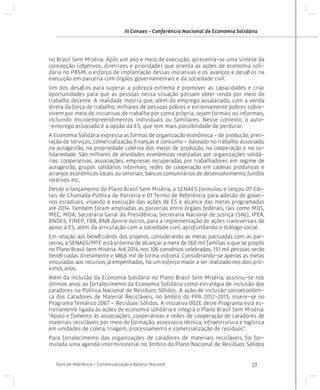 III Conaes - Conferência Nacional de Economia Solidária

no Brasil Sem Miséria. Após um ano e meio de execução, apresenta-se uma síntese da
concepção (objetivos, diretrizes e prioridade) que orienta as ações de economia solidária no PBSM, o esforço de implantação dessas iniciativas e os avanços e desafios na
execução em parceria com órgãos governamentais e da sociedade civil.
Um dos desafios para superar a pobreza extrema é promover as capacidades e criar
oportunidades para que as pessoas nessa situação possam obter renda por meio do
trabalho decente. A realidade mostra que, além do emprego assalariado, com a venda
direta da força de trabalho, milhares de pessoas pobres e extremamente pobres sobrevivem por meio de iniciativas de trabalho por conta própria, sejam formais ou informais,
incluindo microempreendimentos individuais ou familiares. Nesse contexto, o auto-emprego associado é a opção da ES, que tem mais possibilidade de perdurar.
A Economia Solidária expressa as formas de organização econômica – de produção, prestação de serviços, comercialização, finanças e consumo - baseado no trabalho associado,
na autogestão, na propriedade coletiva dos meios de produção, na cooperação e na solidariedade. São milhares de atividades econômicas realizadas por organizações solidárias: cooperativas, associações, empresas recuperadas por trabalhadores em regime de
autogestão, grupos solidários informais, redes de cooperação em cadeias produtivas e
arranjos econômicos locais ou setoriais, bancos comunitários de desenvolvimento, fundos
rotativos etc.
Desde o lançamento do Plano Brasil Sem Miséria, a SENAES formulou e lançou 07 Editais de Chamada Pública de Parceria e 01 Termo de Referência para adesão de governos estaduais, visando a execução das ações de ES e alcance das metas programadas
até 2014. Também foram ampliadas as parcerias entre órgãos federais, tais como MDS,
MEC, MDA, Secretaria Geral da Presidência, Secretaria Nacional de Justiça (SNJ), IPEA,
BNDES, FINEP, FBB, BNB dentre outros, para a implementação de ações transversais de
apoio à ES, além da articulação com a sociedade civil, aprofundando o diálogo social.
Em relação aos beneficiários dos projetos, considerando as metas pactuadas com as parceiras, a SENAES/MTE está próxima de alcançar a meta de 260 mil famílias a que se propôs
no Plano Brasil Sem Miséria. Até 2014, nos 106 convênios celebrados, 151 mil pessoas serão
beneficiadas diretamente e 486,6 mil de forma indireta. Considerando-se apenas as metas
vinculadas aos recursos já empenhados, há um esforço maior a ser realizado nos dois próximos anos.
Além da inclusão da Economia Solidária no Plano Brasil Sem Miséria, assistiu-se nos
últimos anos ao fortalecimento da Economia Solidária como estratégia de inclusão dos
catadores na Política Nacional de Resíduos Sólidos. A ação de inclusão socioeconômica dos Catadores de Material Recicláveis, no âmbito do PPA 2012-2015, insere-se no
Programa Temático 2067 – Resíduos Sólidos. A iniciativa 00ZE deste Programa está estreitamente ligada às ações de economia solidária e integra o Plano Brasil Sem Miséria:
“Apoio e fomento às associações, cooperativas e redes de cooperação de catadores de
materiais recicláveis por meio de formação, assessoria técnica, infraestrutura e logística
em unidades de coleta, triagem, processamento e comercialização de resíduos”.
Para fortalecimento das organizações de catadores de materiais recicláveis, foi formulada uma agenda interministerial no âmbito do Plano Nacional de Resíduos Sólidos
Texto de Referência - Contextualização e Balanço Nacional

27

 