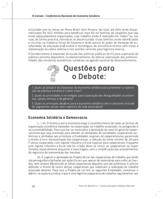 III Conaes - Conferência Nacional de Economia Solidária

articulado com as metas do Plano Brasil Sem Miséria. No total, até 2014 serão disponibilizados R$ 141,5 milhões para beneficiar mais 60 mil famílias de catadores que não
estão adequadamente organizadas, cujo trabalho ainda é realizado em “lixões” ou nas
ruas, de forma precária, individual ou desarticulada. Essas famílias serão identificadas
e inscritas no Cadastro Único do Governo e terão acesso às ações de elevação de escolaridade, de educação profissional e tecnológica, de assistência técnica com vistas à
implantação da coleta seletiva e nos acordos setoriais para logística reversa.
O fortalecimento e expansão da escala das políticas públicas de ES para superação da
pobreza extrema dependem, fundamentalmente, da efetiva valorização das potencialidades das iniciativas econômicas solidárias na agenda nacional de desenvolvimento.

Questões para
o Debate:
1. Quais as forças e as fraquezas da economia solidária para promover a superação da pobreza extrema e o bem viver?
2. Quais as prioridades e estratégias para superação das desigualdades econômicas, sociais, étnicas e de gênero?
3. Quais os principais desafios para a economia solidária com a crescente inclusão
de segmentos sociais sem trajetória de vida associativa?

Economia Solidária e Democracia
(...) 44. O direito a outra economia exige o reconhecimento de todas as formas de
organização econômica baseadas na cooperação, no trabalho associado, na autogestão e
na sustentabilidade. Para isso faz-se necessária a aprovação da nova lei geral do cooperativismo que seja orientada para atender às demandas de sociedades cooperativas autênticas e alinhadas aos princípios e finalidades originais do cooperativismo, garantindo
o direito à livre representação das cooperativas, a redução do limite mínimo de 20 para
7 sócios cooperados, com regime tributário e fiscal especial para cooperativas. Enquanto
este regime tributário e fiscal não for criado, deve-se incluir as cooperativas no Super
Simples, especialmente pequenas e mais frágeis, com a simplificação dos procedimentos
de registro e de manutenção das mesmas.
	

	
45. É urgente a aprovação do Projeto de Lei das cooperativas de trabalho que ainda
são perseguidas e fechadas por ações fiscais que, apesar de necessárias para coibir as fraudes, nem sempre diferenciam as falsas cooperativas daquelas que são autênticas. É preciso
defender o direito de existir dessas cooperativas que viabilizam a realização de trabalho
associado decente. Para isso, o Projeto de Lei tem as seguintes finalidades: conceituar e
definir, no aspecto jurídico, o que é uma legítima cooperativa de trabalho; regulamentar seu

28

Texto de Referência - Contextualização e Balanço Nacional

 