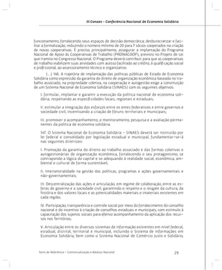 III Conaes - Conferência Nacional de Economia Solidária

funcionamento, fortalecendo seus espaços de decisão democrática; desburocratizar e facilitar a formalização, reduzindo o número mínimo de 20 para 7 sócios cooperados na criação
de novas cooperativas. É preciso, principalmente, assegurar a implantação do Programa
Nacional de Apoio às Cooperativas de Trabalho (PRONACOOP), previsto no Projeto de Lei
que tramita no Congresso Nacional. O Programa deverá contribuir para que as cooperativas
de trabalho viabilizem suas atividades com acesso facilitado ao crédito, à qualificação social
e profissional, ao assessoramento técnico e organizativo.
	
(...) 146. A trajetória de implantação das políticas públicas de Estado de Economia
Solidária como expressão da garantia do direito de organização econômica baseada no trabalho associado, na propriedade coletiva, na cooperação e autogestão exige a constituição
de um Sistema Nacional de Economia Solidária (SINAES) com os seguintes objetivos:
I. formular, implantar e garantir a execução da política nacional de economia solidária, respeitando as especificidades locais, regionais e estaduais;
II. estimular a integração dos esforços entre os entes federativos e entre governos e
sociedade civil, incentivando a criação de fóruns territoriais e municipais;
III. promover o acompanhamento, o monitoramento, pesquisa e a avaliação permanentes da política de economia solidária.
147. O Sistema Nacional de Economia Solidária - SINAES deverá ser instituído por
lei federal e consolidado por legislação estadual e municipal, fundamentar-se-á
nas seguintes diretrizes:
I. Promoção da garantia do direito ao trabalho associado e das formas coletivas e
autogestionárias de organização econômica, fortalecendo o seu protagonismo, se
contrapondo a lógica do capital e se adequando à realidade social, econômica, ambiental e cultural de forma sustentável;
II. Intersetorialidade na gestão das políticas, programas e ações governamentais e
não-governamentais;
III. Descentralização das ações e articulação, em regime de colaboração, entre as esferas de governo e a sociedade civil, garantindo o respeito e o resgate da cultura, da
história e dos valores locais e as potencialidades materiais e imateriais existentes em
cada região;
IV. Participação, transparência e controle social por meio do fortalecimento do conselho
nacional e do incentivo à criação de conselhos estaduais e municipais, com estímulo à
capacitação dos sujeitos sociais para efetivo acompanhamento da aplicação dos recursos nos Territórios;
V. Articulação entre os diversos sistemas de informação existentes em nível federal,
estadual, distrital, territorial e municipal, incluindo o Sistema de Informações em
Economia Solidária, bem como o Sistema Nacional de Comércio Justo e Solidário,

Texto de Referência - Contextualização e Balanço Nacional

29

 