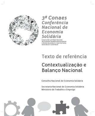 3ª Conaes

Conferência
Nacional de
Economia
Solidária
Construindo um Plano Nacional
da Economia Solidária para promover
o direito de produzir e viver de forma
associativa e sustentável

Texto de referência
Contextualização e
Balanço Nacional
Conselho Nacional de Economia Solidária
Secretaria Nacional de Economia Solidária
Ministério do Trabalho e Emprego

 