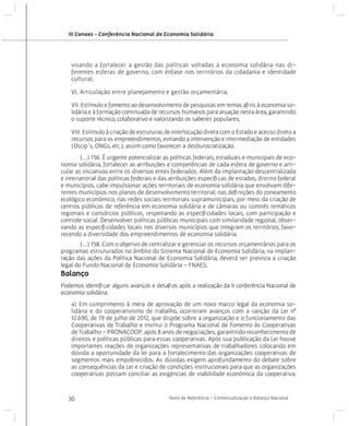 III Conaes - Conferência Nacional de Economia Solidária

visando a fortalecer a gestão das políticas voltadas à economia solidária nas diferentes esferas de governo, com ênfase nos territórios da cidadania e identidade
cultural;
VI. Articulação entre planejamento e gestão orçamentária;
VII. Estímulo e fomento ao desenvolvimento de pesquisas em temas afins à economia solidária e à formação continuada de recursos humanos para atuação nesta área, garantindo
o suporte técnico, colaborativo e valorizando os saberes populares;
VIII. Estímulo à criação de estruturas de interlocução direta com o Estado e acesso direto a
recursos para os empreendimentos, evitando a intervenção e intermediação de entidades
(Oscip´s, ONGs, etc.), assim como favorecer a desburocratização.
	
(...) 156. É urgente potencializar as políticas federais, estaduais e municipais de economia solidária, fortalecer as atribuições e competências de cada esfera de governo e articular as iniciativas entre os diversos entes federados. Além da implantação descentralizada
e intersetorial das políticas federais e das atribuições específicas de estados, distrito federal
e municípios, cabe impulsionar ações territoriais de economia solidária que envolvam diferentes municípios nos planos de desenvolvimento territorial, nas definições do zoneamento
ecológico econômico, nas redes sociais territoriais supramunicipais, por meio da criação de
centros públicos de referência em economia solidária e de câmaras ou comitês temáticos
regionais e consórcios públicos, respeitando as especificidades locais, com participação e
controle social. Desenvolver políticas públicas municipais com similaridade regional, observando as especificidades locais nos diversos municípios que integram os territórios, favorecendo a diversidade dos empreendimentos de economia solidária.
	
(...) 158. Com o objetivo de centralizar e gerenciar os recursos orçamentários para os
programas estruturados no âmbito do Sistema Nacional de Economia Solidária, na implantação das ações da Política Nacional de Economia Solidária, deverá ser prevista a criação
legal do Fundo Nacional de Economia Solidária – FNAES.

Balanço
Podemos identificar alguns avanços e desafios após a realização da II conferência Nacional de
economia solidária:
a) Em cumprimento à meta de aprovação de um novo marco legal da economia solidária e do cooperativismo de trabalho, ocorreram avanços com a sanção da Lei nº
12.690, de 19 de julho de 2012, que dispõe sobre a organização e o funcionamento das
Cooperativas de Trabalho e institui o Programa Nacional de Fomento às Cooperativas
de Trabalho – PRONACOOP, após 8 anos de negociações, garantindo reconhecimento de
direitos e políticas públicas para essas cooperativas. Após sua publicação da Lei houve
importantes reações de organizações representativas de trabalhadores colocando em
dúvida a oportunidade da lei para o fortalecimento das organizações cooperativas de
segmentos mais empobrecidos. As dúvidas exigem aprofundamento do debate sobre
as consequências da Lei e criação de condições institucionais para que as organizações
cooperativas possam conciliar as exigências de viabilidade econômica da cooperativa,

30

Texto de Referência - Contextualização e Balanço Nacional

 