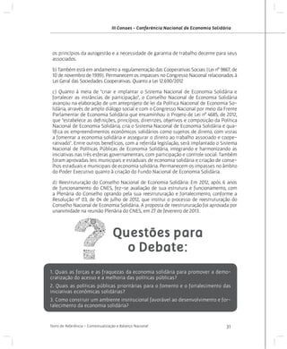 III Conaes - Conferência Nacional de Economia Solidária

os princípios da autogestão e a necessidade de garantia de trabalho decente para seus
associados.
b) Também está em andamento a regulamentação das Cooperativas Sociais (Lei nº 9867, de
10 de novembro de 1999). Permanecem os impasses no Congresso Nacional relacionados à
Lei Geral das Sociedades Cooperativas. Quanto a Lei 12.690/2012
c) Quanto à meta de “criar e implantar o Sistema Nacional de Economia Solidária e
fortalecer as instâncias de participação”, o Conselho Nacional de Economia Solidária
avançou na elaboração de um anteprojeto de lei da Política Nacional de Economia Solidária, através de amplo diálogo social e com o Congresso Nacional por meio da Frente
Parlamentar de Economia Solidária que encaminhou o Projeto de Lei nº 4685, de 2012,
que “estabelece as definições, princípios, diretrizes, objetivos e composição da Política
Nacional de Economia Solidária, cria o Sistema Nacional de Economia Solidária e qualifica os empreendimentos econômicos solidários como sujeitos de direito, com vistas
a fomentar a economia solidária e assegurar o direito ao trabalho associado e cooperativado”. Entre outros benefícios, com a referida legislação, será implantado o Sistema
Nacional de Políticas Públicas de Economia Solidária, integrando e harmonizando as
iniciativas nas três esferas governamentais, com participação e controle social. Também
foram aprovadas leis municipais e estaduais de economia solidária e criação de conselhos estaduais e municipais de economia solidária. Permanecem os impasses no âmbito
do Poder Executivo quanto à criação do Fundo Nacional de Economia Solidária.
d) Reestruturação do Conselho Nacional de Economia Solidária: Em 2012, após 6 anos
de funcionamento do CNES, fez-se avaliação de sua estrutura e funcionamento, com
a Plenária do Conselho optando pela sua reestruturação e fortalecimento, conforme a
Resolução nº 03, de 04 de julho de 2012, que institui o processo de reestruturação do
Conselho Nacional de Economia Solidária. A proposta de reestruturação foi aprovada por
unanimidade na reunião Plenária do CNES, em 27 de fevereiro de 2013.

Questões para
o Debate:
1. Quais as forças e as fraquezas da economia solidária para promover a democratização do acesso e a melhoria das políticas públicas?
2. Quais as políticas públicas prioritárias para o fomento e o fortalecimento das
iniciativas econômicas solidárias?
3. Como construir um ambiente institucional favorável ao desenvolvimento e fortalecimento da economia solidária?

Texto de Referência - Contextualização e Balanço Nacional

31

 