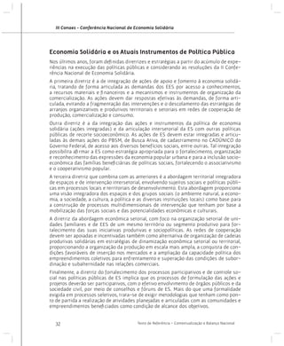 III Conaes - Conferência Nacional de Economia Solidária

Economia Solidária e os Atuais Instrumentos de Política Pública
Nos últimos anos, foram definidas diretrizes e estratégias a partir do acúmulo de experiências na execução das políticas públicas e considerando as resoluções da II Conferência Nacional de Economia Solidária.
A primeira diretriz é a de integração de ações de apoio e fomento à economia solidária, tratando de forma articulada as demandas dos EES por acesso a conhecimentos,
a recursos materiais e financeiros e a mecanismos e instrumentos de organização da
comercialização. As ações devem dar respostas efetivas às demandas, de forma articulada, evitando a fragmentação das intervenções e o descolamento das estratégias de
arranjos organizativos e produtivos territoriais e setoriais em redes de cooperação de
produção, comercialização e consumo.
Outra diretriz é a da integração das ações e instrumentos da política de economia
solidária (ações integradas) e da articulação intersetorial da ES com outras políticas
públicas de recorte socioeconômico. As ações de ES devem estar integradas e articuladas às demais ações do PBSM, de Busca Ativa, de cadastramento no CADÚNICO do
Governo Federal, de acesso aos diversos benefícios sociais, entre outras. Tal integração
possibilita afirmar a ES como estratégia apropriada para o fortalecimento, organização
e reconhecimento das expressões da economia popular urbana e para a inclusão socioeconômica das famílias beneficiárias de políticas sociais, fortalecendo o associativismo
e o cooperativismo popular.
A terceira diretriz que combina com as anteriores é a abordagem territorial integradora
de espaços e de intervenção intersetorial, envolvendo sujeitos sociais e políticas públicas em processos locais e territoriais de desenvolvimento. Esta abordagem proporciona
uma visão integradora dos espaços e dos grupos sociais (o ambiente natural, a economia, a sociedade, a cultura, a política e as diversas instituições locais) como base para
a construção de processos multidimensionais de intervenção que tenham por base a
mobilização das forças sociais e das potencialidades econômicas e culturais.
A diretriz da abordagem econômica setorial, com foco na organização setorial de unidades familiares e de EES de um mesmo território ou segmento produtivo para fortalecimento das suas iniciativas produtivas e sociopolíticas. As redes de cooperação
devem ser apoiadas e incentivadas também como alternativa de organização de cadeias
produtivas solidárias em estratégias de dinamização econômica setorial ou territorial,
proporcionando a organização da produção em escala mais ampla, a conquista de condições favoráveis de inserção nos mercados e a ampliação da capacidade política dos
empreendimentos coletivos para enfrentamento e superação das condições de subordinação e subalternidade nas relações comerciais.
Finalmente, a diretriz do fortalecimento dos processos participativos e de controle social nas políticas públicas de ES implica que os processos de formulação das ações e
projetos deverão ser participativos, com o efetivo envolvimento de órgãos públicos e da
sociedade civil, por meio de conselhos e fóruns de ES. Mais do que uma formalidade
exigida em processos seletivos, trata-se de exigir metodologias que tenham como ponto de partida a realização de atividades planejadas e articuladas com as comunidades e
empreendimentos beneficiados como condição de alcance dos objetivos.
32

Texto de Referência - Contextualização e Balanço Nacional

 