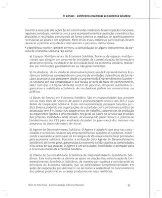 III Conaes - Conferência Nacional de Economia Solidária

Durante a execução das ações foram constituídas instâncias de participação (nacionais,
regionais, estaduais, territoriais etc.) para acompanhamento e avaliação sistemática das
atividades e resultados, construindo de forma coletiva as medidas de aperfeiçoamento
necessárias ao alcance dos objetivos. Além disso, essas instâncias participativas devem
favorecer e facilitar articulações intersetoriais e parcerias institucionais.
A experiência recente também permitiu a consolidação de alguns instrumentos da política de economia solidária tais como:
a) Espaços Multifuncionais de Economia Solidária. Trata-se de espaços multifuncionais que abrigam um conjunto de atividades de comercialização, de formação e
assessoria técnica, incubação e de articulação local da economia solidária, realizadas por instituições governamentais ou não governamentais.
b) Incubadoras. As incubadoras desenvolvem processos de Empreendimentos Econômicos Solidários compreende um conjunto de atividades sistemáticas de formação e assessoria que percorrem desde o surgimento do Empreendimento Econômico solidário até sua consolidação e que busca, através da troca de conhecimentos,
fazer com que o Empreendimento, no fim do processo, conquiste autonomia organizativa e viabilidade econômica. As incubadoras podem ser universitárias ou
públicas.
c) Bases de Serviço em Economia Solidária. São institucionalidades que prestam
um ou mais tipos de serviços de apoio e assessoramento técnico aos EES e suas
Redes de Cooperação Solidária. Essas institucionalidades possuem natureza jurídica diversa, podendo ser organizações da sociedade civil com formato jurídico de
associação sem fins lucrativos; cooperativas de trabalho, cooperativas de produção
ou organismos ligados a Universidades. No geral, as Bases de Serviço são oriundas
das próprias localidades onde atuam, desenvolvendo papel técnico e político de
fortalecimento dos EES para ampliação do poder de governança dos mesmos nos
processos do desenvolvimento territorial.
d) Agente de Desenvolvimento Solidário. O Agente é aquele/a que atua nas comunidades e territórios no apoio aos empreendimentos econômicos solidários, mobilizando e apoiando a construção de estratégias de desenvolvimento local permeadas
pela economia solidária. Portanto, a atribuição do/a Agente de Desenvolvimento
Solidário é, de forma geral, a promoção da economia solidária junto às comunidades
e/ou áreas de sua atuação. O Agente é um articulador, mobilizador e animador para
o desenvolvimento da economia solidária.
e) Planos de Sustentabilidade Econômica de Empreendimentos Econômicos Solidários. Este instrumento se destina ao apoio na criação e/ou estruturação de Empreendimentos Econômicos Solidários, de maneira participativa e considerando os
princípios da Economia Solidária, que ao potencializar complementaridades em
ações de cooperação, possam inserir-se de maneira sustentável no funcionamento
das cadeias produtivas ou arranjos produtivos em seus territórios.

Texto de Referência - Contextualização e Balanço Nacional

33

 