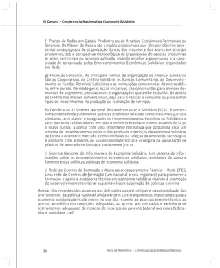 III Conaes - Conferência Nacional de Economia Solidária

f) Planos de Redes em Cadeia Produtiva ou de Arranjos Econômicos Territoriais ou
Setoriais. Os Planos de Redes são estudos propositivos que têm por objetivo apresentar uma proposta de organização do uso dos insumos e dos atores em arranjos
produtivos, sob a perspectiva metodológica de organização de cadeias produtivas,
arranjos territoriais ou setoriais aplicada, visando ampliar a governança e a capacidade de apropriação pelos Empreendimentos Econômicos Solidários organizados
em Rede.
g) Finanças Solidárias. As principais formas de organização de finanças solidárias
são as Cooperativas de Crédito solidário, os Bancos Comunitários de Desenvolvimento, os Fundos Rotativos Solidários e as instituições comunitárias de microcrédito, entre outras. De modo geral, essas iniciativas são constituídas para atender demandas de segmentos populacionais e organizações que estão excluídas do acesso
ao crédito nos moldes convencionais, seja para financiar o consumo ou para outros
tipos de investimentos na produção ou realização de serviços.
h) Certificação. O Sistema Nacional de Comércio Justo e Solidário (SCJS) é um sistema ordenado de parâmetros que visa promover relações comerciais mais justas e
solidárias, articulando e integrando os Empreendimentos Econômicos Solidários e
seus parceiros colaboradores em todo o território brasileiro. Com o advento do SCJS,
o Brasil passou a contar com uma importante normativa que possibilita criar um
sistema de reconhecimento público dos produtos e serviços da economia solidária,
de forma a orientar o mercado e consumidores na seleção de empresas, tecnologias
e produtos com atributos de sustentabilidade social e ecológica na valorização de
práticas de mercado inclusivas e socialmente justas.
i) Sistema Nacional de Informações de Economia Solidária. Um sistema de informações sobre os empreendimentos econômicos solidários, entidades de apoio e
fomento e das políticas públicas de economia solidária.
j) Rede de Centros de Formação e Apoio ao Assessoramento Técnico – Rede CFES.
Uma rede de Centros de formação (um nacional e seis regionais) para promover a
formação e apoio a assessoria técnica em economia solidária visando à promoção
do desenvolvimento territorial sustentável com superação da pobreza extrema
Apesar dos reconhecidos avanços nas definições das estratégias e na consolidação dos
instrumentos da política nacional ainda existem constrangimentos importantes para a
economia solidária particularmente no que diz respeito ao assessoramento técnico, ao
acesso ao crédito em condições adequadas, ao acesso aos mercados e existência de
instrumentos adequados de repasse de recursos do governo federal aos entes federados e sociedade civil.

34

Texto de Referência - Contextualização e Balanço Nacional

 