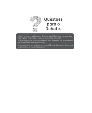 Questões
para o
Debate:
1. Quais as forças e as fraquezas da economia solidária para promover a democratização do acesso e a melhoria das políticas públicas?
2. Quais as políticas públicas prioritárias para o fomento e o fortalecimento
das iniciativas econômicas solidárias?
3. Como construir um ambiente institucional favorável ao desenvolvimento e
fortalecimento da economia solidária?

 