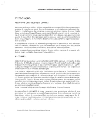 III Conaes - Conferência Nacional de Economia Solidária

Introdução
Histórico e Contexto da III CONAES
A construção de uma política pública nacional de economia solidária é um processo sistemático de reconhecimento de direitos de cidadania pelo Estado, sobretudo dos trabalhadores e trabalhadoras das iniciativas econômico-solidárias, e como dever do Estado.
Nesse sentido, a política pública de economia solidária é um processo de conquista social. O seu crescimento e sua expansão dependem tanto dos esforços governamentais
quanto da capacidade de organização política dos que fazem a economia solidária no
Brasil, enquanto parte do movimento de democratização econômica e política da sociedade brasileira.
As Conferências Públicas são momentos privilegiados de participação ativa da sociedade nos debates sobre temas e questões relevantes que dizem respeito à sociedade,
oferecendo subsídios para a formulação e avaliação de políticas públicas.
Nesse processo de construção participativa de uma política nacional de economia solidária já foram realizadas duas conferências públicas.

A I CONAES
A I Conferência Nacional de Economia Solidária (CONAES), realizada em Brasília, de 26 a
29 de junho de 2006, foi convocada em conjunto pelos Ministérios do Trabalho e Emprego,
do Desenvolvimento Agrário e do Desenvolvimento Social e Combate à Fome. A I CONAES foi precedida por mais de uma centena de conferências territoriais e por conferências
estaduais em todas as Unidades da Federação.
Esta primeira conferência pública foi fundamental para afirmar os fundamentos e a
identidade da economia solidária enquanto estratégia “geradora de trabalho emancipado, operando como uma força de transformação estrutural das relações socioeconômicas, democratizando-as, superando a subalternidade do trabalho em relação ao capital.”
(Eixo I, item 7). Também afirmou a economia solidária enquanto alternativa ao modelo
capitalista e estratégia para um novo modelo de desenvolvimento, sustentável, includente e solidário considerando a pluralidade de lutas sociais e a diversidade de sujeitos
que configuram sua base social. 	
Tema: Economia Solidária como Estratégia e Política de Desenvolvimento.
As resoluções da I CONAES afirmam claramente que a economia solidária é uma
alternativa em contraponto ao modelo hegemônico de desenvolvimento capitalista.
As práticas e valores da economia solidária possibilitam o resgate e a valorização das diversas formas de trabalho associado em iniciativas econômicas contextualizadas que consideram as diversidades ecológicas, culturais e étnicas:

Texto de Referência - Contextualização e Balanço Nacional

5

 