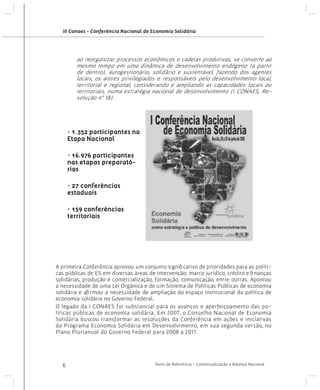 III Conaes - Conferência Nacional de Economia Solidária

ao reorganizar processos econômicos e cadeias produtivas, se converte ao
mesmo tempo em uma dinâmica de desenvolvimento endógeno (a partir
de dentro), autogestionário, solidário e sustentável, fazendo dos agentes
locais, os atores privilegiados e responsáveis pelo desenvolvimento local,
territorial e regional, considerando e ampliando as capacidades locais ou
territoriais, numa estratégia nacional de desenvolvimento (I CONAES, Resolução n° 18).

• 1.352 participantes na
Etapa Nacional
• 16.976 participantes
nas etapas preparatórias
• 27 conferências
estaduais
• 159 conferências
territoriais

A primeira Conferência aprovou um conjunto significativo de prioridades para as políticas públicas de ES em diversas áreas de intervenção: marco jurídico, crédito e finanças
solidárias, produção e comercialização, formação, comunicação, entre outras. Apontou
a necessidade de uma Lei Orgânica e de um Sistema de Políticas Públicas de economia
solidária e afirmou a necessidade de ampliação do espaço institucional da política de
economia solidária no Governo Federal.
O legado da I CONAES foi substancial para os avanços e aperfeiçoamento das políticas públicas de economia solidária. Em 2007, o Conselho Nacional de Economia
Solidária buscou transformar as resoluções da Conferência em ações e iniciativas
do Programa Economia Solidária em Desenvolvimento, em sua segunda versão, no
Plano Plurianual do Governo Federal para 2008 a 2011.

6

Texto de Referência - Contextualização e Balanço Nacional

 