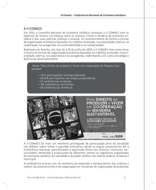 III Conaes - Conferência Nacional de Economia Solidária

A II CONAES
Em 2010, o Conselho Nacional de Economia Solidária convocou a II CONAES com os
objetivos de realizar um balanço sobre os avanços, limites e desafios da economia solidária e das suas políticas públicas e avançar no reconhecimento do direito a formas
de organização econômica baseadas no trabalho associado, na propriedade coletiva, na
cooperação, na autogestão, na sustentabilidade e na solidariedade.
Realizada em Brasília, nos dias 16 a 18 de junho de 2010, a II CONAES teve como tema:
o direito às formas de organização econômica baseadas no trabalho associado, na propriedade coletiva, na cooperativa e na autogestão, reafirmando a ES como estratégia e
política de desenvolvimento.
Tema: “Pelo Direito de produzir e Viver em Cooperação de Maneira Sustentável”
• 1.613 participantes na Etapa Nacional
• 20.459 participantes nas etapas preparatórias
• 27 conferências estaduais
• 187 conferências territoriais
• 05 Conferências Temáticas

A II CONAES foi mais um momento privilegiado de participação ativa da sociedade
nos debates sobre temas e questões relevantes, desde as etapas preparatórias até a
Conferência Nacional, possibilitando a expressão direta dos diversos interesses, necessidades, demandas e proposições de diferentes setores ou segmentos organizados
da economia solidária, da sociedade e do poder público nas esferas federal, estadual e
municipal.
A Conferência ocorreu em um momento de expansão e fortalecimento das práticas e
valores do associativismo e da cooperação em iniciativas de organização da produção,

Texto de Referência - Contextualização e Balanço Nacional

7

 