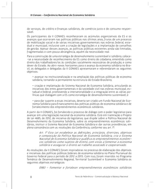 III Conaes - Conferência Nacional de Economia Solidária

de serviços, de crédito e finanças solidários, de comércio justo e de consumo responsável.
Os participantes da II CONAES reconheceram os acúmulos organizativos da ES e os
avanços que ocorreram nas políticas públicas nos últimos anos, frutos de um processo
de mobilização social e de várias iniciativas governamentais nas esferas federal, estadual e municipal, inclusive com a criação de legislações e a implantação de conselhos
de gestão. Apesar desses avanços, as políticas públicas existentes ainda são limitadas,
fragmentadas e com pouca abrangência, aquém da necessidade real.
Para a construção de uma estratégia de desenvolvimento sustentável e solidário, coloca-se a necessidade de reconhecimento da ES como direito de cidadania, entendido como
direito dos trabalhadores/as às condições socialmente necessárias de produção, e como
dever do Estado. Ao abrir novos horizontes para o avanço da economia solidária no Brasil, os delegados e delegadas da II CONAES apresentaram e referendaram os seguintes
objetivos:
• avançar na institucionalização e na ampliação das políticas públicas de economia
solidária, tornando-a permanente na estrutura do Estado Brasileiro;
• criação e implantação do Sistema Nacional de Economia Solidária, articulando as
iniciativas dos entes governamentais e da sociedade civil nas esferas municipal, estadual e federal, promovendo a intersetorialidade e a integração entre as várias políticas que dialogam com a ES como estratégia de desenvolvimento sustentável; e
• para dar suporte a essas iniciativas, deveria ser criado um Fundo Nacional de Economia Solidária para financiamento das políticas públicas de economia solidária e de
fortalecimento dos empreendimentos econômicos solidários.
A partir da II CONAES, foi fortalecido o processo de diálogo com o poder legislativo para
avançar em uma legislação nacional da economia solidária. Está em tramitação o Projeto
de Lei 4685, de 2012, de iniciativa do legislativo, que dispõe sobre a Política Nacional de
Desenvolvimento da Economia Solidária, sobre os empreendimentos econômicos solidários, instituir o Sistema Nacional de Economia Solidária e dar outras providências, em
plena consonância com as resoluções da Conferência, conforme seu art. 1º:

Art. 1º Esta Lei estabelece as definições, princípios, diretrizes, objetivos
e composição da Política Nacional de Economia Solidária, cria o Sistema
Nacional de Economia Solidária e qualifica os empreendimentos econômicos solidários como sujeitos de direito, com vistas a fomentar a economia
solidária e assegurar o direito ao trabalho associado e cooperativado.
As resoluções da II CONAES foram inspiradoras no processo de elaboração dos objetivos
e iniciativas das políticas públicas federais de economia solidária no Plano Plurianual do
Governo Federal para o período de 2012 a 2015. Com isso, foram inseridos no Programa
Temático de Desenvolvimento Regional, Territorial Sustentável e Economia Solidária os
seguintes objetivos estratégicos:

0983 - Fomentar e fortalecer empreendimentos econômicos solidários
8

Texto de Referência - Contextualização e Balanço Nacional

 