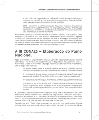 III Conaes - Conferência Nacional de Economia Solidária

e suas redes de cooperação em cadeias de produção, comercialização e
consumo por meio do acesso ao conhecimento, crédito e finanças solidárias e da organização do comércio justo e solidário.
0982 - Fortalecer a institucionalidade da política nacional de economia
solidária, a articulação federativa e a integração das políticas de promoção
das iniciativas econômicas solidárias nos processos territoriais sustentáveis e solidários de desenvolvimento.
Além desses objetivos, o Conselho Nacional de Economia Solidária (CNES), emitiu a Resolução nº 4, de julho de 2012, que instituiu o Plano Brasil Justo e Solidário - Agenda
Transversal - enquanto mecanismo orientador da atuação estratégica do Conselho Nacional de Economia Solidária no âmbito do PPA 2012-2015 e de articulação das políticas
nacionais de apoio a economia solidária e ao cooperativismo solidário para a promoção de
um modelo de desenvolvimento mais justo e solidário para o país.

A III CONAES – Elaboração do Plano
Nacional
Após quatro anos da segunda conferência, o Conselho Nacional convocou a terceira
conferência , por meio da Resolução n° 05, de 19 de junho de 2013, assinado pelo Sr.
Ministro de Estado do Trabalho e Emprego, na Condição de Presidente do Conselho,
com os seguintes objetivos:

I - realizar balanço sobre os avanços, limites e desafios da Economia Solidária
considerando as deliberações das Conferências Nacionais de Economia Solidária;
II - promover o debate sobre o processo de integração das ações de apoio
a economia solidária fomentadas pelos governos e pela sociedade civil;
III - elaborar planos municipais, territoriais e estaduais de economia solidária; e
IV - elaborar um Plano Nacional de Economia Solidária contendo visão de
futuro, diagnóstico, eixos estratégicos de ação; programas e projetos estratégicos e modelo de gestão para o fortalecimento da economia solidária
no país.
A Conferência Nacional acontecerá no período de 26 a 29 de novembro de 2014, em
Brasília/DF, sendo precedida de conferências preparatórias temáticas, municipais,
territoriais e estaduais. A III Conferência Nacional de Economia Solidária terá como
Tema: “Construindo um Plano Nacional da Economia Solidária para promover o direito de produzir e viver de forma associativa e sustentável”.
Dessa forma, a III CONAES busca dar mais um passo decisivo na afirmação de uma
política pública de economia solidária em âmbito nacional. A exemplo de várias

Texto de Referência - Contextualização e Balanço Nacional

9

 