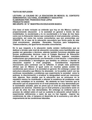 TEXTO DE REFLEXION

LECTURA: LA CALIDAD DE LA EDUCACION EN MEXICO; EL CONTEXTO
DEMOGRAFICO, CULTURAL, ECONOMICO Y EDUCATIVO
ELABORADO POR: FRANCISCO RUIZ LOPEZ
PRODUCTO CINCO
IME-GRUPO: 39 “A” MAESTRIA EN EDUCACION BASICA


Con base al texto revisado se entiende que hoy en día México continua
proporcionando educación a la sociedad en general a través de dos
modalidades: la escolarizada y la no escolarizada a lo largo de tres tipos
como son la Educación básica que comprende el nivel preescolar, primaria,
secundaria, así como los cursos comunitarios que son promovidas por
CONAFE. En el caso de la educación secundaria que forma parte de este
nivel encontramos planteles Generales, Técnicos, para trabajadores,
Telesecundarias y de igual forma escuelas comunitarias.
En lo que respecta a la educación media existen instituciones que se
dedican a brindar este nivel de educación conocidas como bachilleratos que
pueden ser generales o técnicos, además también funcionan planteles que
forman profesionales técnicos como el Colegio Nacional de Educación
Profesionalización. En el caso de la Educación superior coexisten
instituciones que proporcionan una formación a nivel técnico o licenciatura
como universidades o tecnológicos que también se enfocan a atender la
educación superior a nivel posgrado.            Consideramos importante
mencionarlo para comenzar con la reflexión. A simple vista podríamos
afirmar que en México al igual como en muchos países existen las
condiciones para educar a la sociedad en general. Sin embargo a pesar del
estructura educativa que México ha alcanzado no ha podido cubrir con las
continuas necesidades y problemas que experimenta la sociedad como la
pobreza, la discriminación o erradicar la desigualdad social por mencionar
solo algunos. Sera posible que la educación que se promueve en la
republica mexica ha contribuido a reforzar la existencia de problemas cada
vez más complejos en la sociedad. No obstante se hace mención que la
educación que se proporciona en el nivel preescolar es muy demandada por
la sociedades actuales, pero se prevé que el nivel de preescolar habrá de
quedarse sin alumnos mientras que el nivel primaria y secundaria serán en
un par de años los más demandados. Sin embargo se evidencia que el
proceso de calidad sobre el cual se sustenta la educación actual tiende a
experimentar deficiencias a razón de que no han logrado mejorar las
condiciones de vida, ni tampoco el desarrollo de la economía y con ello el
mejoramiento de las condiciones laborales.
 