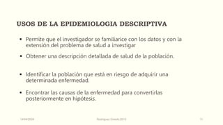 USOS DE LA EPIDEMIOLOGIA DESCRIPTIVA
 Permite que el investigador se familiarice con los datos y con la
extensión del problema de salud a investigar
 Obtener una descripción detallada de salud de la población.
 Identificar la población que está en riesgo de adquirir una
determinada enfermedad.
 Encontrar las causas de la enfermedad para convertirlas
posteriormente en hipótesis.
14/04/2024 Rodríguez Oviedo,2015 11
 