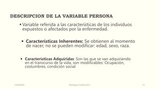 DESCRIPCION DE LA VARIABLE PERSONA
 Variable referida a las características de los individuos
expuestos o afectados por la enfermedad.
 Características Inherentes: Se obtienen al momento
de nacer, no se pueden modificar: edad, sexo, raza.
 Características Adquiridas: Son las que se van adquiriendo
en el transcurso de la vida, son modificables: Ocupación,
costumbres, condición social
14/04/2024 Rodríguez Oviedo,2015 13
 
