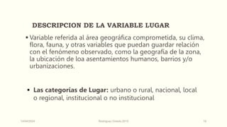 DESCRIPCION DE LA VARIABLE LUGAR
 Variable referida al área geográfica comprometida, su clima,
flora, fauna, y otras variables que puedan guardar relación
con el fenómeno observado, como la geografía de la zona,
la ubicación de loa asentamientos humanos, barrios y/o
urbanizaciones.
 Las categorías de Lugar: urbano o rural, nacional, local
o regional, institucional o no institucional
14/04/2024 Rodríguez Oviedo,2015 16
 