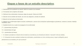 Etapas o fases de un estudio descriptivo.
1.- Identificación de la población en estudio. Definir la muestra si es necesario.
2.- Formulación de los objetivos del estudio.
3.- Definición de la enfermedad o fenómeno objeto de estudio: Criterios de CASO
4.- Elección de las variables del estudio, así como las categorías y escalas de medición.
5- Selección de las fuentes de información.
6.- Medición de la enfermedad objeto de estudio: identificación y cálculo de los indicadores epidemiológicos (prevalencia, incidencia, duración, letalidad,
mortalidad, otros)
7.- Establecimiento de un cuadro de propagación de la enfermedad
7.1.- características de persona
7.2.- características de lugar
7.3.- características de tiempo
 8.- Analizar la prevalencia, la relación entre la incidencia y la prevalencia y los indicadores de relación o “asociación” entre las variables.
 9.- Comparación de estos resultados (medidas de la enfermedad y características) con otros conocidos previos o según la bibliografía, para el
planteamiento de una hipótesis ¿Por qué se produce?
14/04/2024 Rodríguez Oviedo,2015 18
 