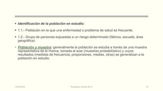  Identificación de la población en estudio:
 1.1.- Población en la que una enfermedad o problema de salud es frecuente.
 1.2.- Grupo de personas expuestas a un riesgo determinado (fábrica, escuela, área
geográfica)
 Población y muestra: generalmente la población se estudia a través de una muestra
representativa de la misma, tomada al azar (muestreo probabilístico) y cuyos
resultados (medidas de frecuencia, proporciones, medias, otras) se generalizan a la
población en estudio.
14/04/2024 Rodríguez Oviedo,2015 19
 