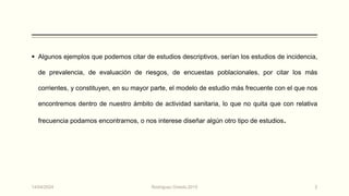  Algunos ejemplos que podemos citar de estudios descriptivos, serían los estudios de incidencia,
de prevalencia, de evaluación de riesgos, de encuestas poblacionales, por citar los más
corrientes, y constituyen, en su mayor parte, el modelo de estudio más frecuente con el que nos
encontremos dentro de nuestro ámbito de actividad sanitaria, lo que no quita que con relativa
frecuencia podamos encontrarnos, o nos interese diseñar algún otro tipo de estudios.
14/04/2024 Rodríguez Oviedo,2015 2
 