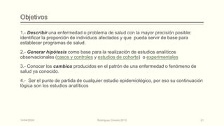Objetivos
1.- Describir una enfermedad o problema de salud con la mayor precisión posible:
identificar la proporción de individuos afectados y que pueda servir de base para
establecer programas de salud.
2.- Generar hipótesis como base para la realización de estudios analíticos
observacionales (casos y controles y estudios de cohorte) o experimentales
3.- Conocer los cambios producidos en el patrón de una enfermedad o fenómeno de
salud ya conocido.
4.- Ser el punto de partida de cualquier estudio epidemiológico, por eso su continuación
lógica son los estudios analíticos
14/04/2024 Rodríguez Oviedo,2015 21
 