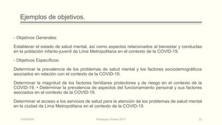 Ejemplos de objetivos.
- Objetivos Generales:
Establecer el estado de salud mental, así como aspectos relacionados al bienestar y conductas
en la población infanto-juvenil de Lima Metropolitana en el contexto de la COVID-19.
- Objetivos Específicos:
Determinar la prevalencia de los problemas de salud mental y los factores sociodemográficos
asociados en relación con el contexto de la COVID-19.
Determinar la magnitud de los factores familiares protectores y de riesgo en el contexto de la
COVID-19. • Determinar la prevalencia de aspectos del funcionamiento personal y sus factores
asociados en el contexto de la COVID-19.
Determinar el acceso a los servicios de salud para la atención de los problemas de salud mental
en la ciudad de Lima Metropolitana en el contexto de la COVID-19.
14/04/2024 Rodríguez Oviedo,2015 22
 