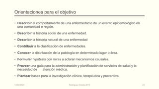 Orientaciones para el objetivo
• Describir el comportamiento de una enfermedad o de un evento epidemiológico en
una comunidad o región.
• Describir la historia social de una enfermedad.
• Describir la historia natural de una enfermedad
• Contribuir a la clasificación de enfermedades.
• Conocer la distribución de la patología en determinado lugar o área.
• Formular hipótesis con miras a aclarar mecanismos causales.
• Proveer una guía para la administración y planificación de servicios de salud y la
necesidad de atención médica.
• Plantear bases para la investigación clínica, terapéutica y preventiva.
14/04/2024 Rodríguez Oviedo,2015 23
 